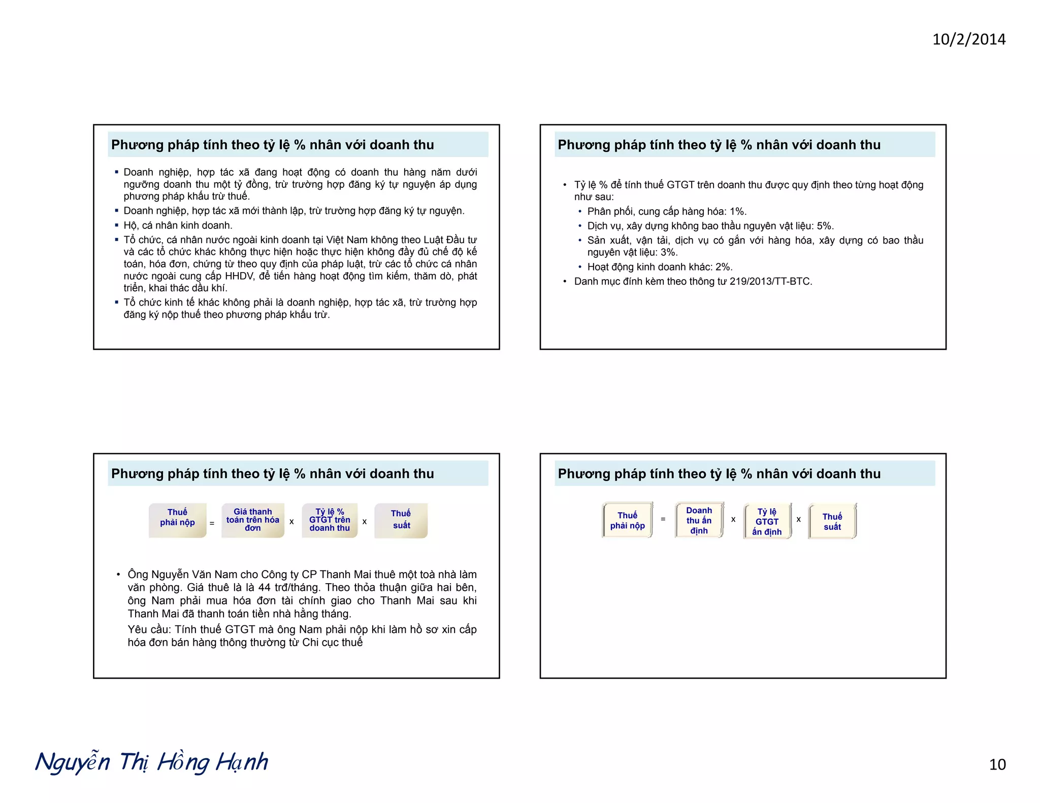 10/2/2014 
Phương pháp tính theo tỷ lệ % nhân với doanh thu 
 Doanh nghiệp, hợp tác xã đang hoạt động có doanh thu hàng năm dưới 
ngưỡng doanh thu một tỷ đồng, trừ trường hợp đăng ký tự nguyện áp dụng 
phương pháp khấu trừ thuế. 
 Doanh nghiệp, hợp tác xã mới thành lập, trừ trường hợp đăng ký tự nguyện. 
 Hộ, cá nhân kinh doanh. 
 Tổ chức, cá nhân nước ngoài kinh doanh tại Việt Nam không theo Luật Đầu tư 
và các tổ chức khác không thực hiện hoặc thực hiện không đầy đủ chế độ kế 
toán, hóa đơn, chứng từ theo quy định của pháp luật, trừ các tổ chức cá nhân 
nước ngoài cung cấp HHDV để HHDV, tiếến hàng hoạạt đđộộng tìm kiếếm, thăăm dò, phát 
triển, khai thác dầu khí. 
 Tổ chức kinh tế khác không phải là doanh nghiệp, hợp tác xã, trừ trường hợp 
đăng ký nộp thuế theo phương pháp khấu trừ. 
Phương pháp tính theo tỷ lệ % nhân với doanh thu 
• Tỷ lệ % để tính thuế GTGT trên doanh thu được quy định theo từng hoạt động 
như sau: 
• Phân phối, cung cấp hàng hóa: 1%. 
• Dịch vụ, xây dựng không bao thầu nguyên vật liệu: 5%. 
• Sản xuất, vận tải, dịch vụ có gắn với hàng hóa, xây dựng có bao thầu 
nguyên vật liệu: 3%. 
• Hoạt động kinh doanh khác: 2%. 
• Danh mục đính kèm theo thông tư 219/2013/TT-BTC. 
Phương pháp tính theo tỷ lệ % nhân với doanh thu 
Thuế 
phải nộp 
= 
Giá thanh 
toán trên hóa 
đđơơn đơn 
suấất 
Thuế 
suất 
x Tỷ lệ % 
GTGT trên 
doanh thu 
x 
• ÔngNguyễn Văn Nam cho Công ty CP Thanh Mai thuê một toà nhà làm 
văn phòng. Giá thuê là là 44 trđ/tháng. Theo thỏa thuận giữa hai bên, 
ông Nam phải mua hóa đơn tài chính giao cho Thanh Mai sau khi 
Thanh Mai đã thanh toán tiền nhà hằng tháng. 
Yêu cầu: Tính thuế GTGT mà ông Nam phải nộp khi làm hồ sơ xin cấp 
hóa đơn bán hàng thông thường từ Chi cục thuế 
Phương pháp tính theo tỷ lệ % nhân với doanh thu 
Thuế 
phải nộp 
Doanh 
thu ấn 
đị h 
= x 
Tỷ lệ 
GTGT 
ấ 
x Thuế 
suất 
định ấn định Nguyễn Thị Hồng Hạnh 10 
 