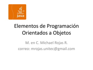 Elementos de Programación
Orientados a Objetos
M. en C. Michael Rojas R.
correo: mrojas.unitec@gmail.com
 