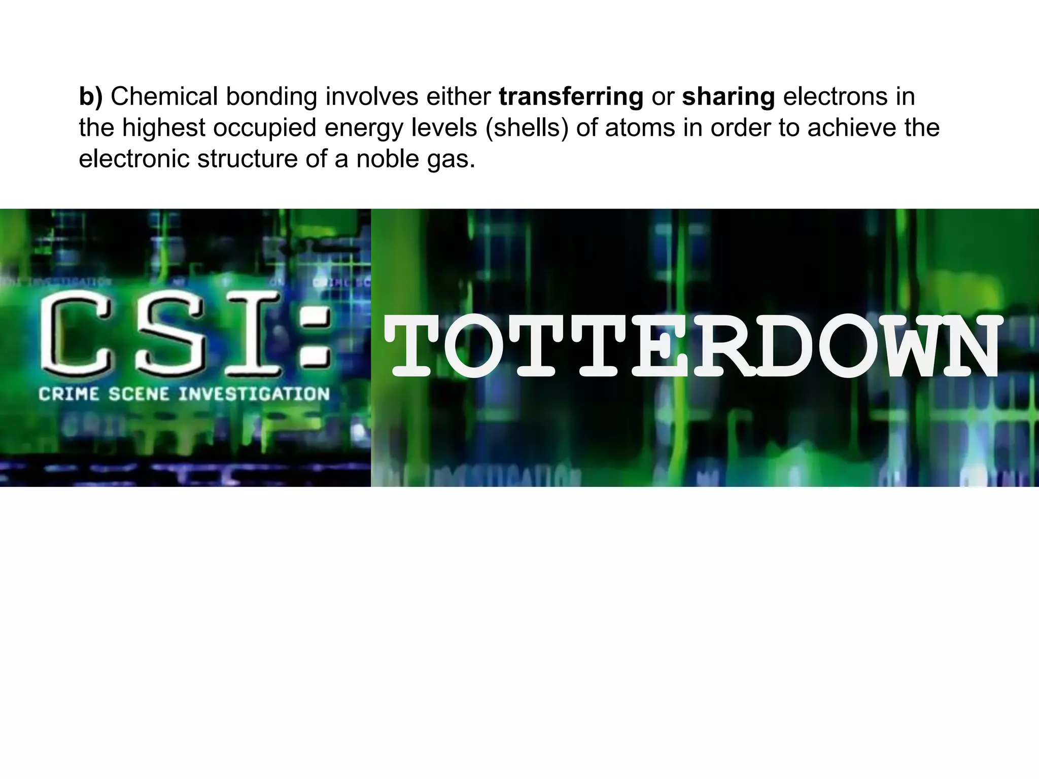 b) Chemical bonding involves either transferring or sharing electrons in
the highest occupied energy levels (shells) of atoms in order to achieve the
electronic structure of a noble gas.
TOTTERDOWN
 