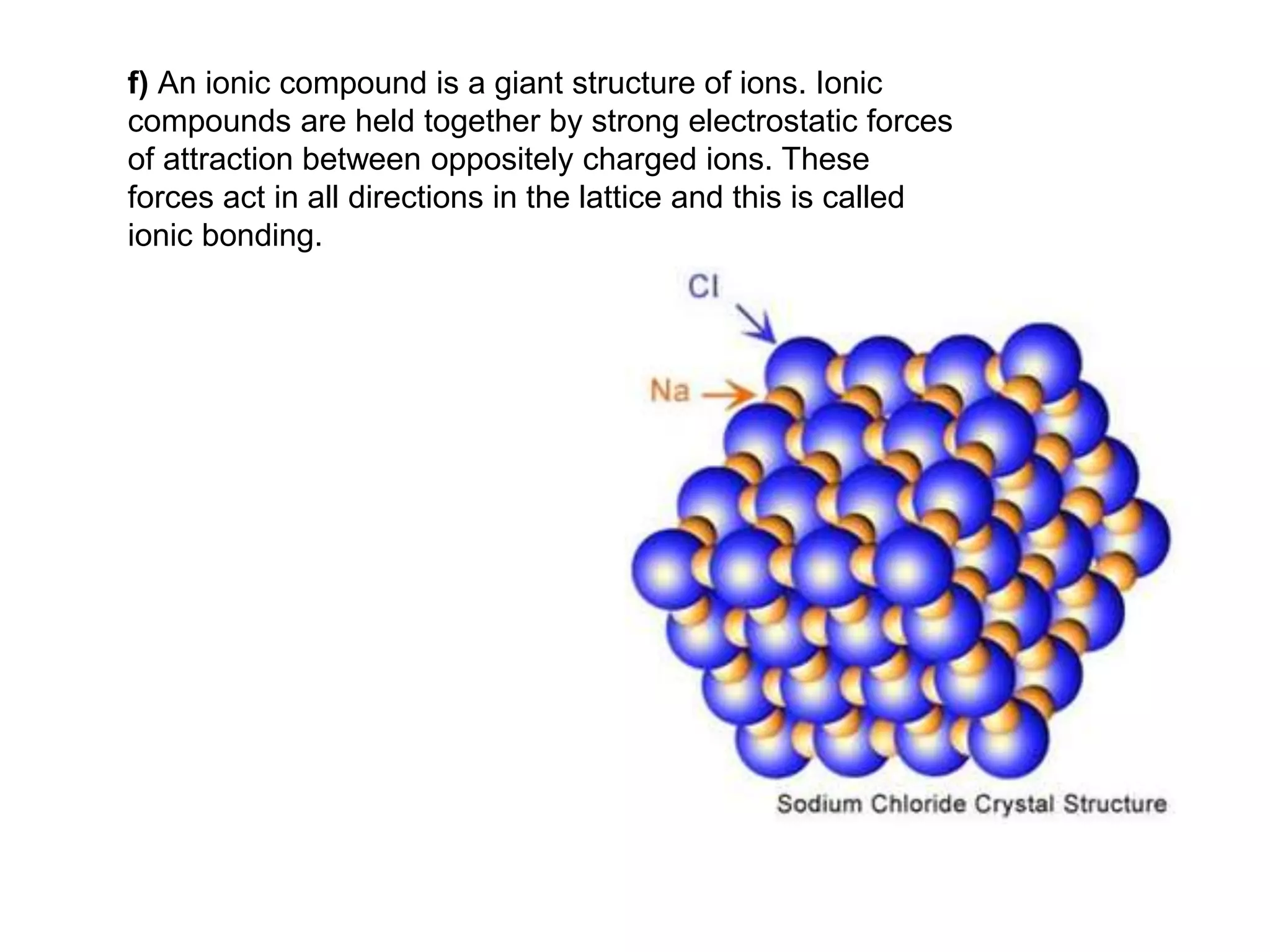 f) An ionic compound is a giant structure of ions. Ionic
compounds are held together by strong electrostatic forces
of attraction between oppositely charged ions. These
forces act in all directions in the lattice and this is called
ionic bonding.
 