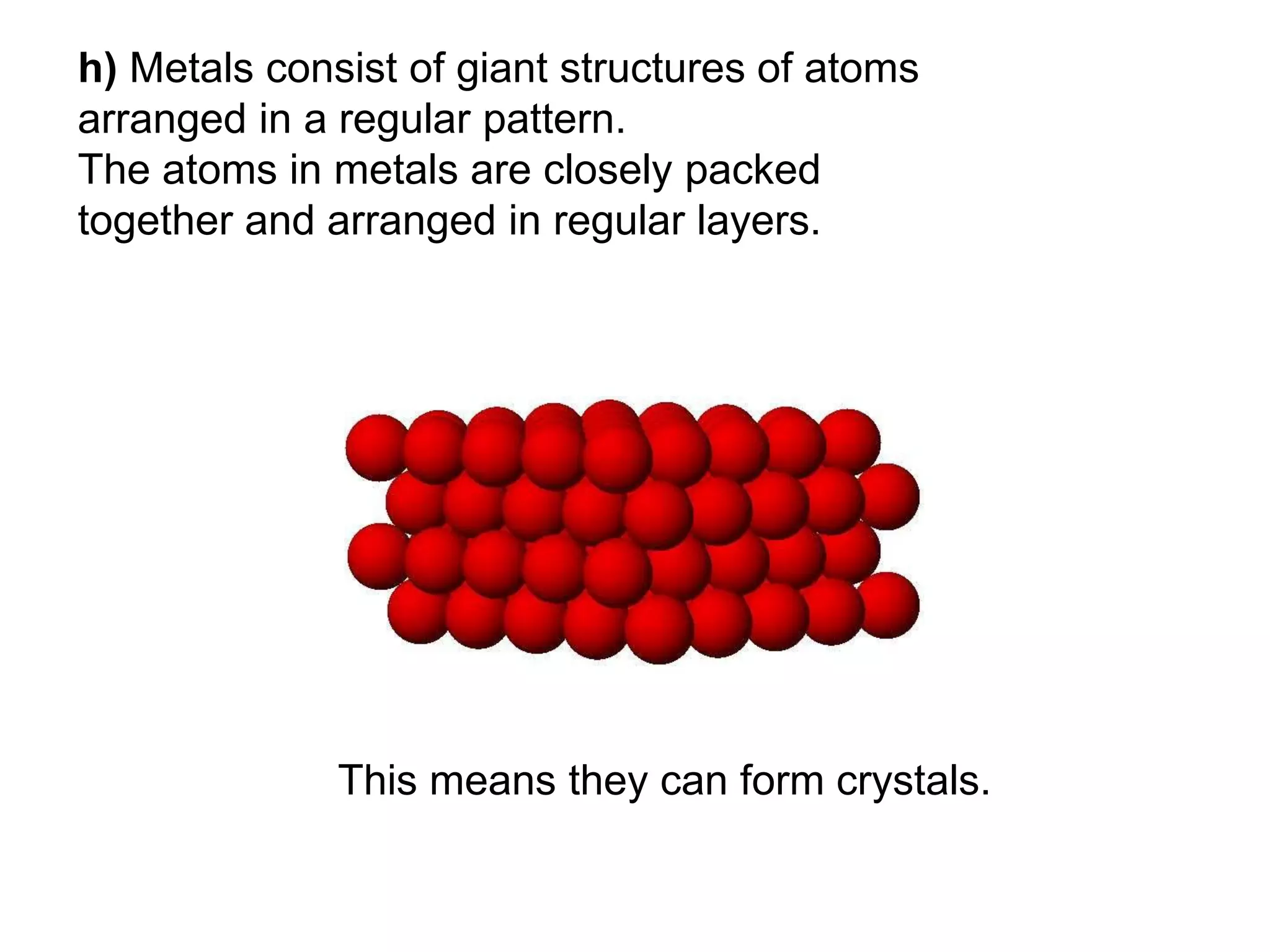 h) Metals consist of giant structures of atoms
arranged in a regular pattern.
The atoms in metals are closely packed
together and arranged in regular layers.
This means they can form crystals.
 