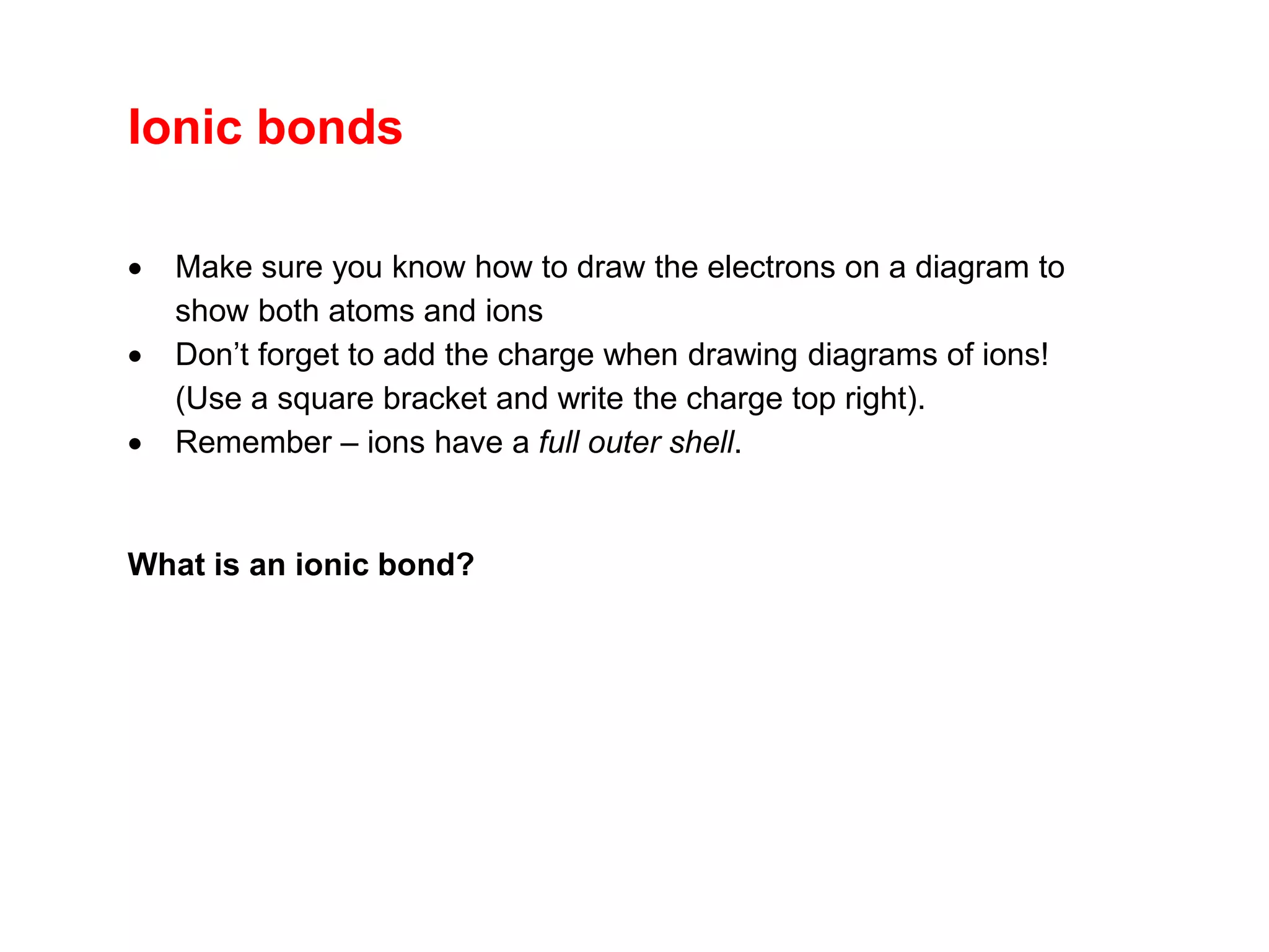 Ionic bonds
 Make sure you know how to draw the electrons on a diagram to
show both atoms and ions
 Don’t forget to add the charge when drawing diagrams of ions!
(Use a square bracket and write the charge top right).
 Remember – ions have a full outer shell.
What is an ionic bond?
 