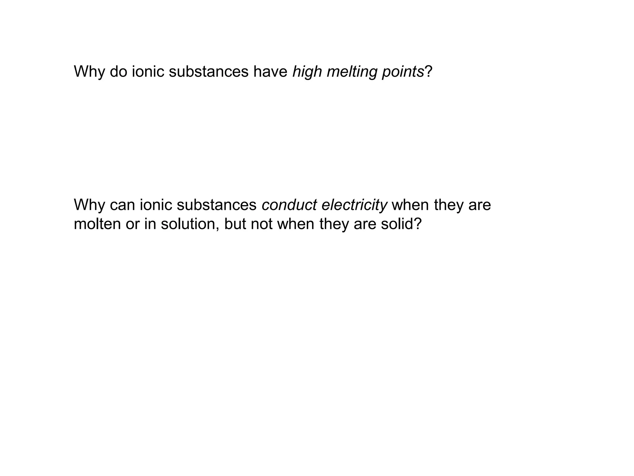 Why do ionic substances have high melting points?
Why can ionic substances conduct electricity when they are
molten or in solution, but not when they are solid?
 
