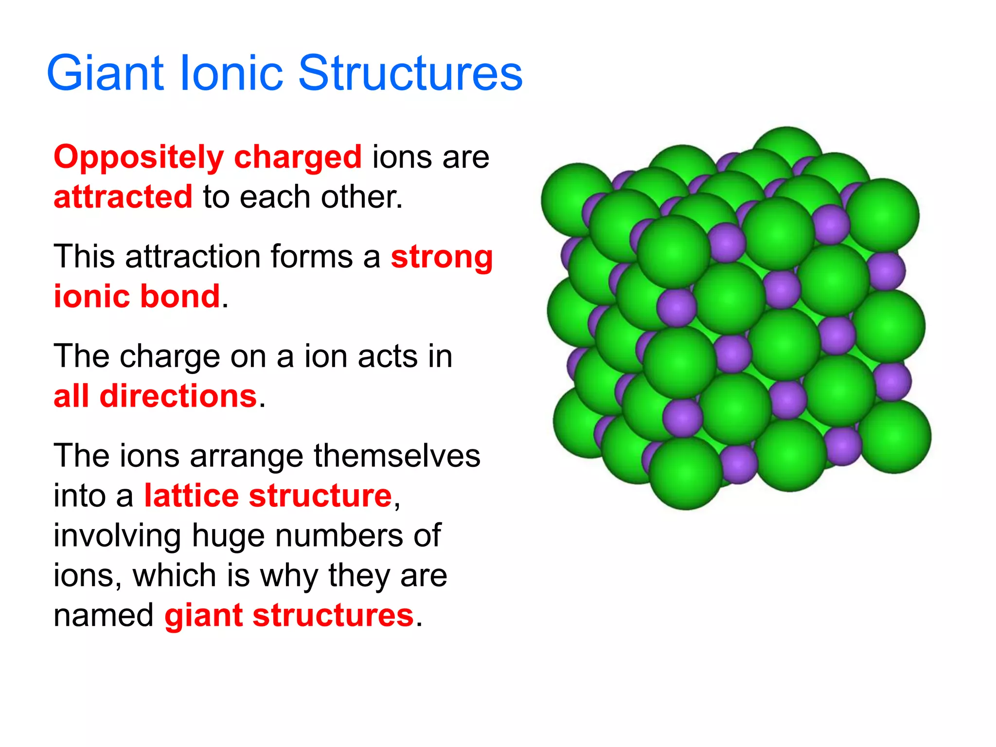 Giant Ionic Structures
Oppositely charged ions are
attracted to each other.
This attraction forms a strong
ionic bond.
The charge on a ion acts in
all directions.
The ions arrange themselves
into a lattice structure,
involving huge numbers of
ions, which is why they are
named giant structures.
 