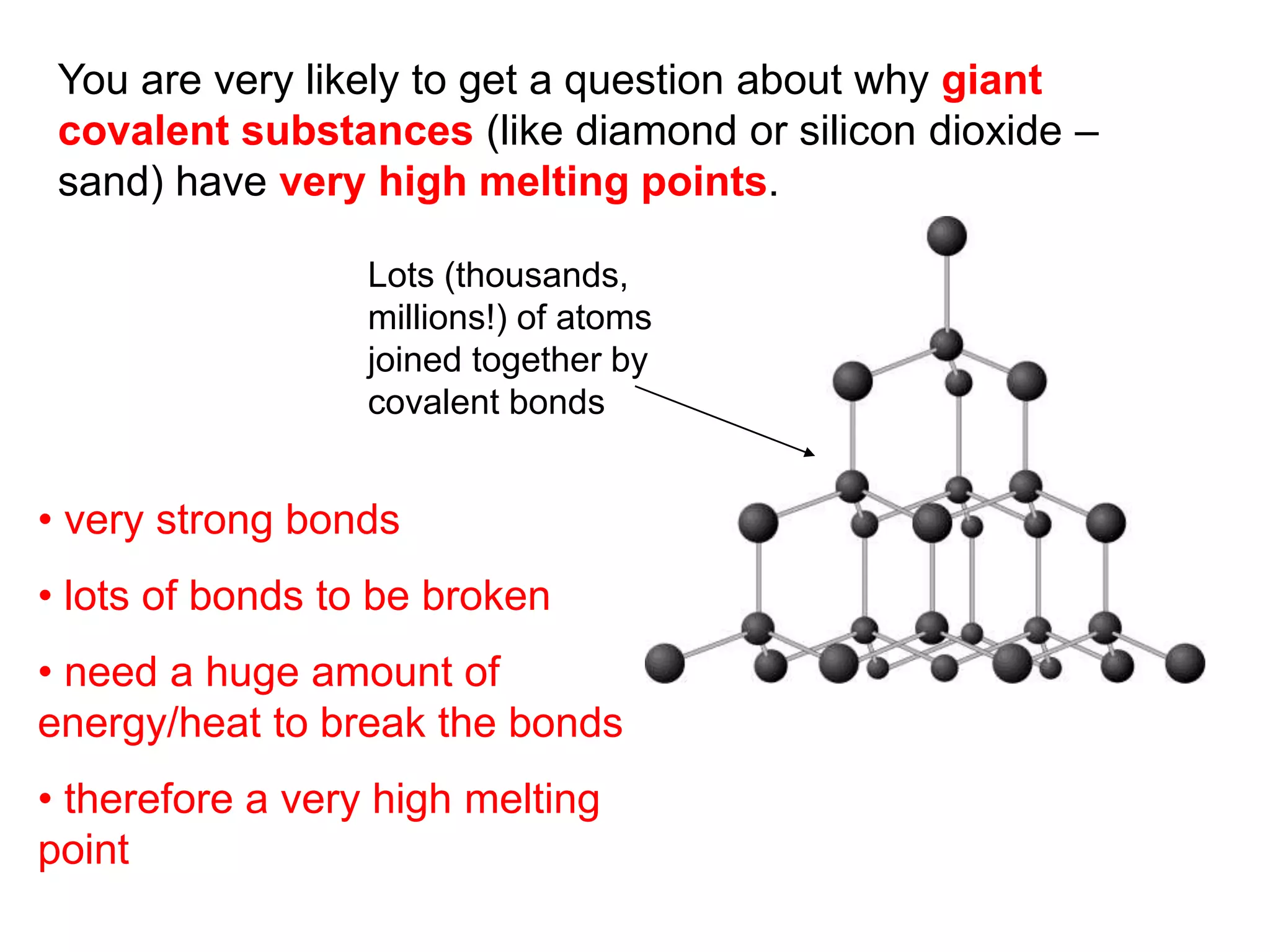 You are very likely to get a question about why giant
covalent substances (like diamond or silicon dioxide –
sand) have very high melting points.
Lots (thousands,
millions!) of atoms
joined together by
covalent bonds
• very strong bonds
• lots of bonds to be broken
• need a huge amount of
energy/heat to break the bonds
• therefore a very high melting
point
 