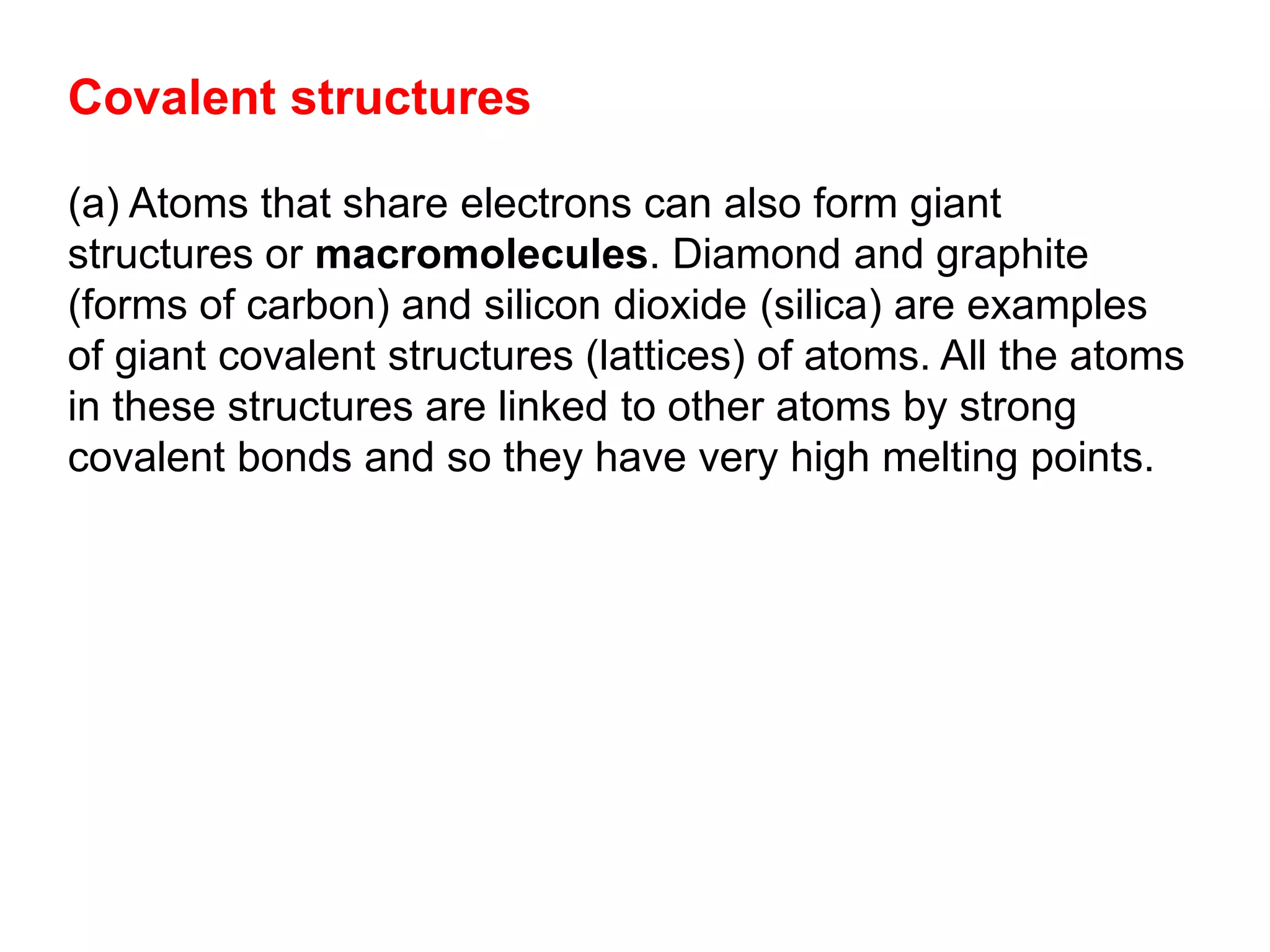 Covalent structures
(a) Atoms that share electrons can also form giant
structures or macromolecules. Diamond and graphite
(forms of carbon) and silicon dioxide (silica) are examples
of giant covalent structures (lattices) of atoms. All the atoms
in these structures are linked to other atoms by strong
covalent bonds and so they have very high melting points.
 