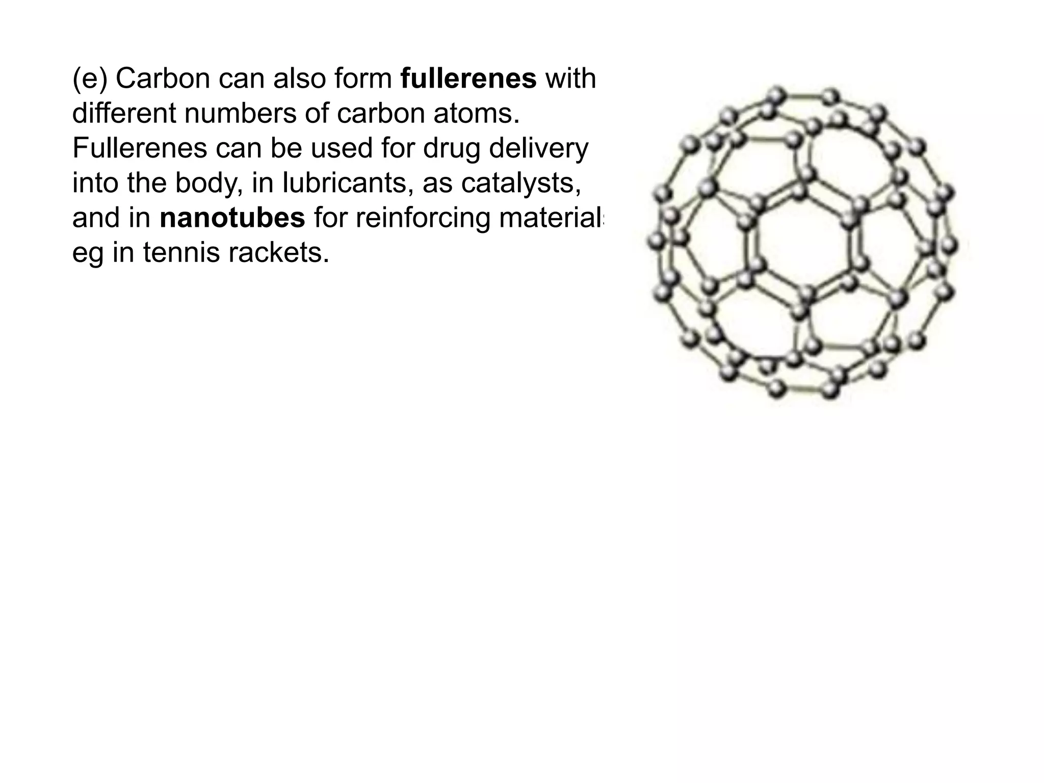 (e) Carbon can also form fullerenes with
different numbers of carbon atoms.
Fullerenes can be used for drug delivery
into the body, in lubricants, as catalysts,
and in nanotubes for reinforcing materials,
eg in tennis rackets.
 