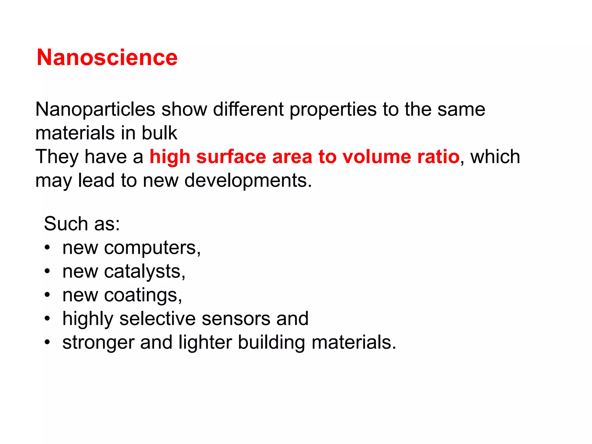 Nanoscience
Such as:
• new computers,
• new catalysts,
• new coatings,
• highly selective sensors and
• stronger and lighter building materials.
Nanoparticles show different properties to the same
materials in bulk
They have a high surface area to volume ratio, which
may lead to new developments.
 