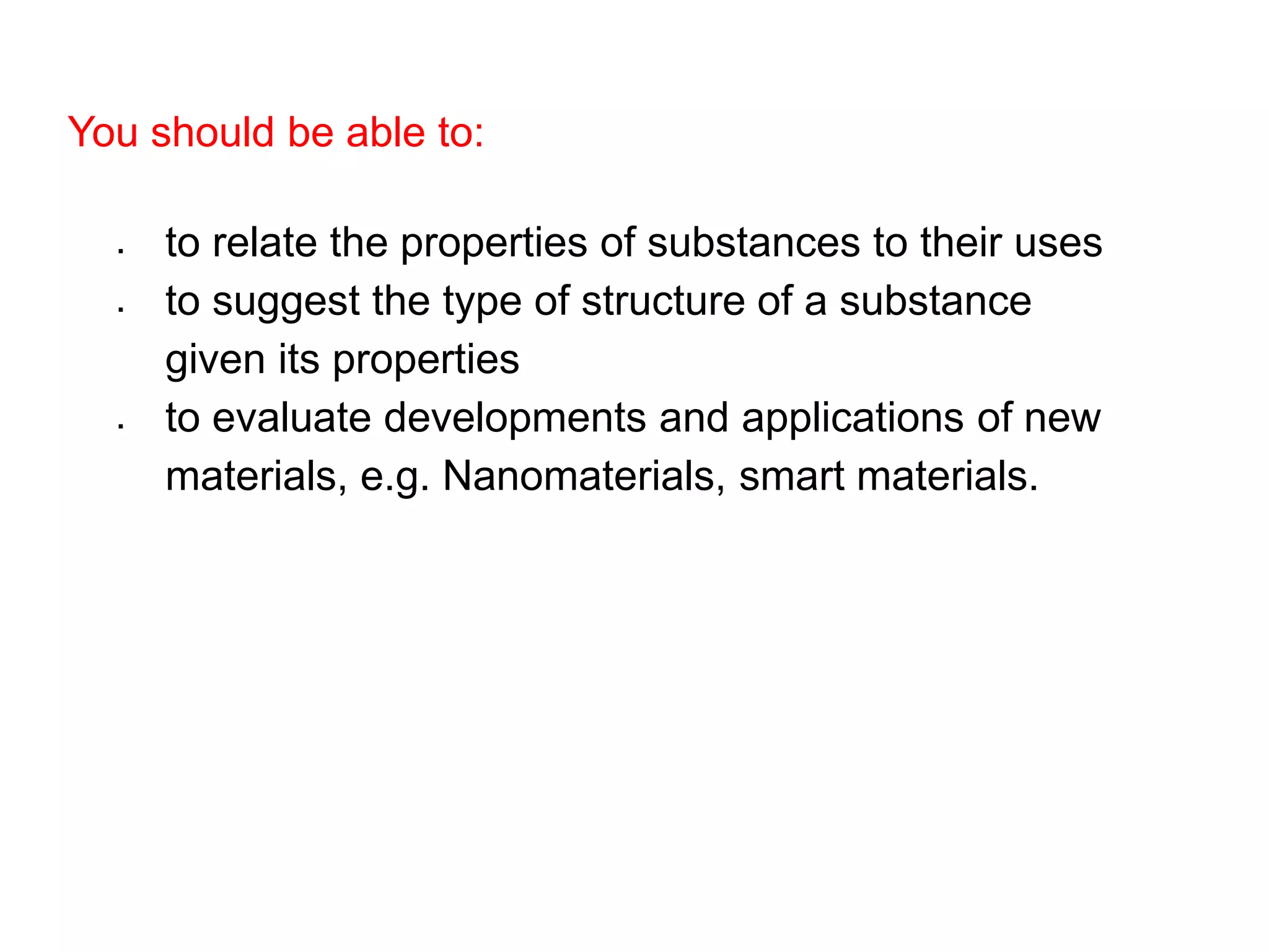 You should be able to:
 to relate the properties of substances to their uses
 to suggest the type of structure of a substance
given its properties
 to evaluate developments and applications of new
materials, e.g. Nanomaterials, smart materials.
 