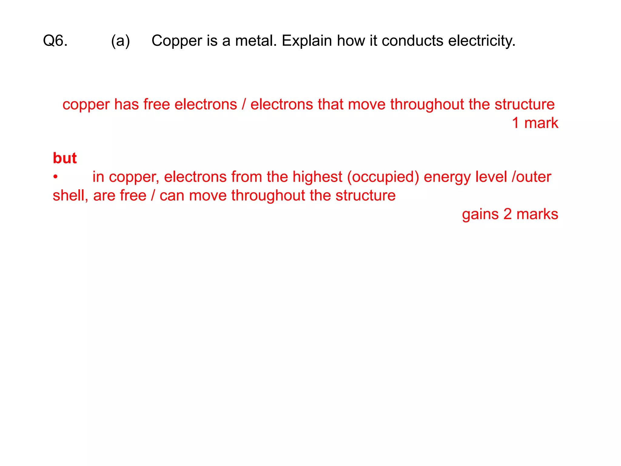 Q6. (a) Copper is a metal. Explain how it conducts electricity.
copper has free electrons / electrons that move throughout the structure
1 mark
but
• in copper, electrons from the highest (occupied) energy level /outer
shell, are free / can move throughout the structure
gains 2 marks
 