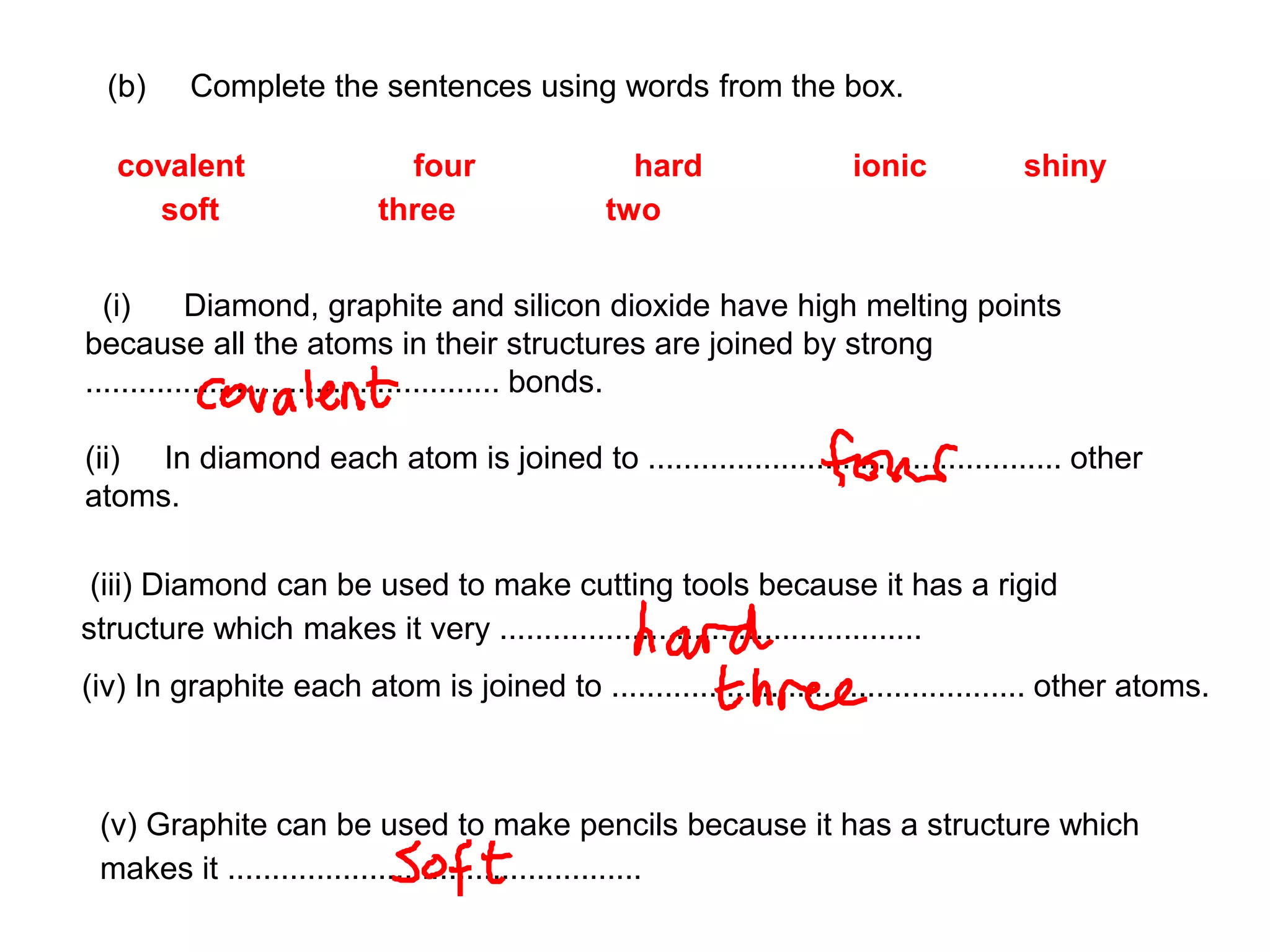 (b) Complete the sentences using words from the box.
covalent four hard ionic shiny
soft three two
(i) Diamond, graphite and silicon dioxide have high melting points
because all the atoms in their structures are joined by strong
............................................... bonds.
(ii) In diamond each atom is joined to ............................................... other
atoms.
(iii) Diamond can be used to make cutting tools because it has a rigid
structure which makes it very ................................................
(iv) In graphite each atom is joined to ............................................... other atoms.
(v) Graphite can be used to make pencils because it has a structure which
makes it ...............................................
 