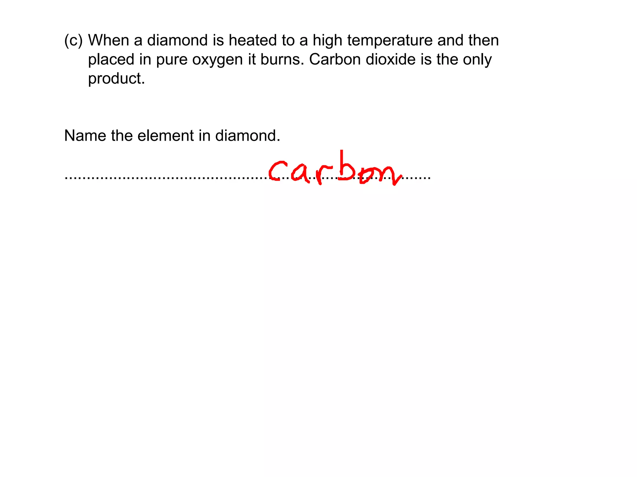 (c) When a diamond is heated to a high temperature and then
placed in pure oxygen it burns. Carbon dioxide is the only
product.
Name the element in diamond.
...................................................................................
 
