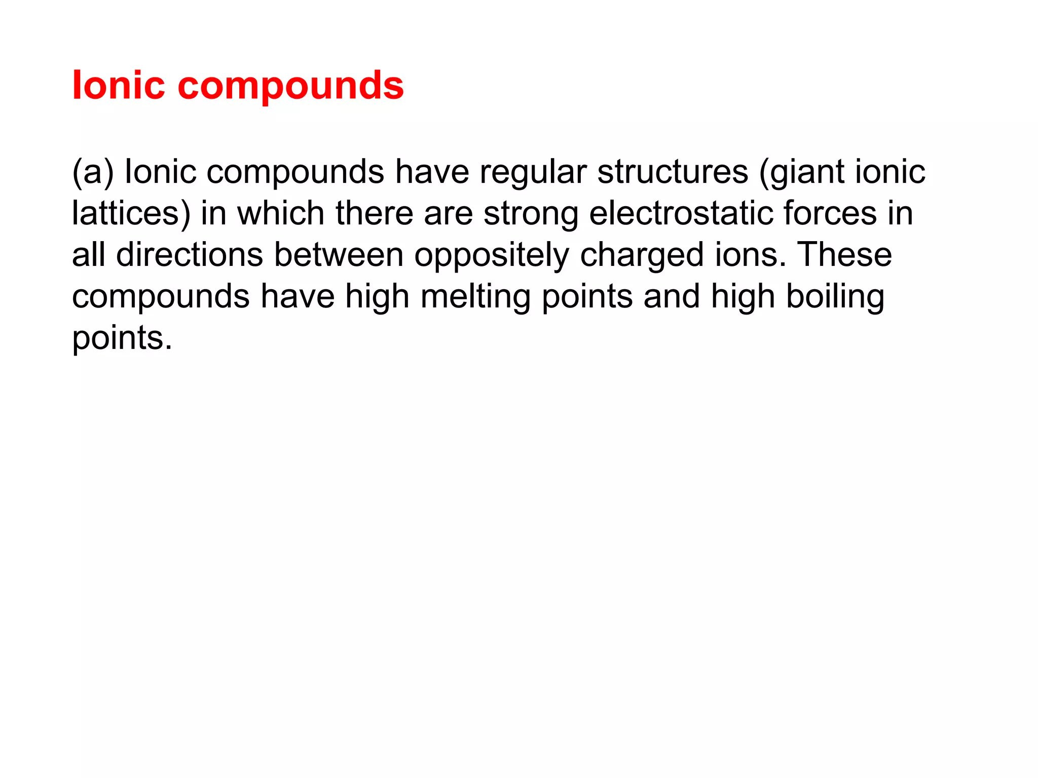Ionic compounds
(a) Ionic compounds have regular structures (giant ionic
lattices) in which there are strong electrostatic forces in
all directions between oppositely charged ions. These
compounds have high melting points and high boiling
points.
 