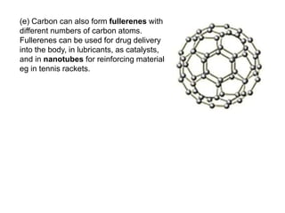 (e) Carbon can also form fullerenes with
different numbers of carbon atoms.
Fullerenes can be used for drug delivery
into the body, in lubricants, as catalysts,
and in nanotubes for reinforcing materials,
eg in tennis rackets.
 