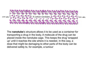 The nanotube's structure allows it to be used as a container for
transporting a drug in the body. A molecule of the drug can be
placed inside the nanotube cage. This keeps the drug 'wrapped
up' until it reaches the site where it is needed. In this way, a
dose that might be damaging to other parts of the body can be
delivered safely to, for example, a tumour
 