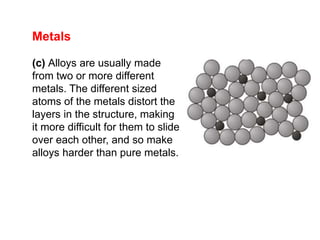 Metals
(c) Alloys are usually made
from two or more different
metals. The different sized
atoms of the metals distort the
layers in the structure, making
it more difficult for them to slide
over each other, and so make
alloys harder than pure metals.
 