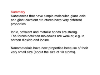 Summary
Substances that have simple molecular, giant ionic
and giant covalent structures have very different
properties.
Ionic, covalent and metallic bonds are strong.
The forces between molecules are weaker, e.g. in
carbon dioxide and iodine.
Nanomaterials have new properties because of their
very small size (about the size of 10 atoms).
 