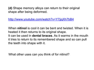 (d) Shape memory alloys can return to their original
shape after being deformed.
http://www.youtube.com/watch?v=Y7jjqXh7bB4
When nitinol is cool it can be bent and twisted. When it is
heated it then returns to its original shape.
It can be used in dental braces. As it warms in the mouth
it tries to return to its remembered shape and so can pull
the teeth into shape with it.
What other uses can you think of for nitinol?
 