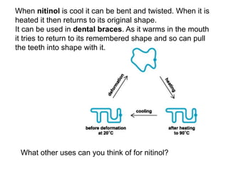 What other uses can you think of for nitinol?
When nitinol is cool it can be bent and twisted. When it is
heated it then returns to its original shape.
It can be used in dental braces. As it warms in the mouth
it tries to return to its remembered shape and so can pull
the teeth into shape with it.
 
