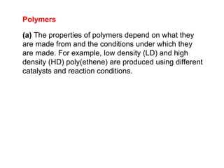 Polymers
(a) The properties of polymers depend on what they
are made from and the conditions under which they
are made. For example, low density (LD) and high
density (HD) poly(ethene) are produced using different
catalysts and reaction conditions.
 