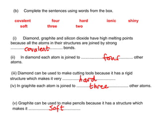 (b) Complete the sentences using words from the box.
covalent four hard ionic shiny
soft three two
(i) Diamond, graphite and silicon dioxide have high melting points
because all the atoms in their structures are joined by strong
............................................... bonds.
(ii) In diamond each atom is joined to ............................................... other
atoms.
(iii) Diamond can be used to make cutting tools because it has a rigid
structure which makes it very ................................................
(iv) In graphite each atom is joined to ............................................... other atoms.
(v) Graphite can be used to make pencils because it has a structure which
makes it ...............................................
 