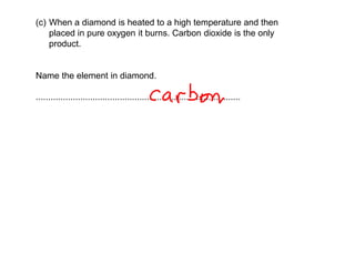 (c) When a diamond is heated to a high temperature and then
placed in pure oxygen it burns. Carbon dioxide is the only
product.
Name the element in diamond.
...................................................................................
 