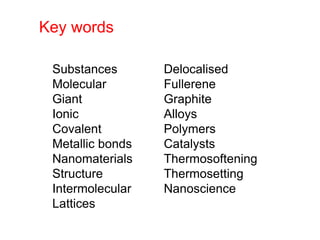 Substances
Molecular
Giant
Ionic
Covalent
Metallic bonds
Nanomaterials
Structure
Intermolecular
Lattices
Delocalised
Fullerene
Graphite
Alloys
Polymers
Catalysts
Thermosoftening
Thermosetting
Nanoscience
Key words
 