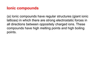 Ionic compounds
(a) Ionic compounds have regular structures (giant ionic
lattices) in which there are strong electrostatic forces in
all directions between oppositely charged ions. These
compounds have high melting points and high boiling
points.
 