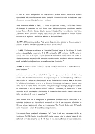 12
El fruto se utiliza principalmente es como refresco, helados, dulces, mermeladas, néctares
concentrados que son consumidos de manera tradicional en los lugares donde se encuentra la fruta,
últimamente se comercializa deshidratado y confitado.
-En el informe de COPROICA (2002). 3
El Cultivo del camu camu Manejo y Utilización se compara
el contenido de vitaminas con otros frutos como Acerola (Malpighia punicifolia), Marañon
(Anacardium occidentale) Guayaba (Psidium guayaba) Naranja (Citrus cinensis) Limón citrus limón
, Mandarina (Citrus reticulata) Toronja (Citrus Paradise), los datos son fuente del Instituto Nacional
de Nutrición de Argentina y del Instituto Nacional de Nutrición de Perú.
-En 1993 el Ministerio de salud del Perú reportó la composición química de alimentos de mayor
consumo en el Perú refriéndose en uno de sus análisis al camu camu. 5
- En 1995 Ninahuanca se realiza en la Universidad Nacional Mayor de San Marcos el Estudio
químico Bromatológico comparativo de la Myrciaria dubia HBK (Arbusto) y la Myrciaria sp.
(Arbol) camu camu de la región Ucayali aplicando la bromatología como ciencia que estudia los
alimentos en cuanto a su producción, conservación, elaboración y distribución así como su relación
con la sanidad, además el trabajo nos presenta la identificación química. 19
-En 1996 el Instituto Nacional de Salud de Perú cita a la Myrciaria dubia en las “Tablas Peruanas
de los alimentos”. 12
Asimismo, en el proyecto Orientación de la Investigación Agraria hacia el Desarrollo Alternativo,
suscrito entre el Instituto Interamericano de Cooperación para la Agricultura (IICA) y la Deutsche
Gesellschasft für Technische Zusammenarbeit (GTZ), firmado en noviembre de 1996; se mencionan
los trabajos de investigación en curso en las diferentes instituciones participantes., siendo el camu
camu una de las plantas nativas seleccionada como promisoria que investigan, tres países con fines
de alimentación y para su posterior utilidad comercial. Usualmente, se comercializa la pulpa
liofilizada a nivel internacional, generalmente se trabaja con frutos pintones maduro; el forraje se
utiliza para alimento de peces en acuicultura. 31
-Estos últimos años con el despegue de la gastronomía peruana el uso del camu camu se ha
expandido rápidamente por intermedio de las franquicias. Uno de los restaurantes referido en los
libros de turismo y gastronomía incluso la revista gourmet “Bon Appetit” declaró en el 2009 que la
cocina peruana iba a ser una de las tendencias en gastronomía.
El restaurante Tanta, propiedad, del conocido Chef Gastón Acurio, cuya marca es registrada, se
inició como Astrid & Gastón; es un icono de la cocina peruana; entre los platos a la carta de este
restaurante se puede apreciar el uso de este fruto en sus diferentes formas en lo que se denomina
 