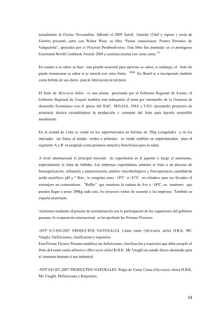 13
actualmente la Cocina Novoandina. Además el 2009 Astrid Gutsche (Chef y esposa y socia de
Gastón) presentó, junto con Walter Wust, su libro “Frutas Amazónicas: Postres Peruanos de
Vanguardia”, apoyados por el Proyecto Perubiodiverso. Este libro fue premiado en el prestigioso
Gourmand World Cookbook Awards 2009 y contiene recetas con camu camu. 11
En cuanto a su sabor se hace una prueba sensorial para apreciar su sabor; si embargo, el fruto de
puede enmascarar su sabor si se mezcla con otras frutas. 25,26
En Brasil se a incorporado también
como bebida de uso diario para la fabricación de néctares
El fruto de Myrciaria dubia es una planta priorizada por el Gobierno Regional de Loreto, el
Gobierno Regional de Ucayali también esta trabajando el tema por intermedio de la Gerencia de
desarrollo Económico con el apoyo del IIAP,. SENASA, INIA y UNU ejecutando proyectos de
asistencia técnica extendiéndose la producción y consumo del fruto para hacerlo sostenible
anualmente.
En la ciudad de Lima se vende en los supermercados en bolsitas de 250g (congelado) y en los
mercados las frutas al estado: verdes o pintones; se vende también en supermercados para el
segmento A y B es aceptado como producto natural y beneficioso para la salud.
A nivel internacional el principal mercado de exportación es el japonés y luego el americano,
especialmente la línea de bebidas. Las empresas exportadoras someten al fruto a un proceso de
homogenización, refinación y pasteurización, análisis microbiológicos y fisicoquímicos; cantidad de
acido ascórbico, pH y º Brix., la congelan entre -18ºC a -21ºC en cilindros para ser llevados al
extranjero en contenedores “Reffer”que mantiene la cadena de frio a -18ºC, en tambores que
pueden llegar a pesar 200kg cada uno, los procesos varían de acuerdo a las empresas. También se
exporta atomizado.
Asimismo mediante el proceso de normalización con la participación de los organismos del gobierno
peruano, la cooperación internacional se ha aprobado las Normas Técnicas:
-NTP 011.030:2007 PRODUCTOS NATURALES. Camu camu (Myrciaria dubia H.B.K. MC
Vaugh). Definiciones, clasificación y requisitos.
Esta Norma Técnica Peruana establece las definiciones, clasificación y requisitos que debe cumplir el
fruto del camu camu arbustivo (Myrciaria dubia H.B.K. Mc Vaugh) en estado fresco destinado para
el consumo humano ó uso industrial
-NTP 011.031:2007 PRODUCTOS NATURALES. Pulpa de Camu Camu (Myrciaria dubia H.B.K.
Mc Vaugh). Definiciones y Requisitos.
 