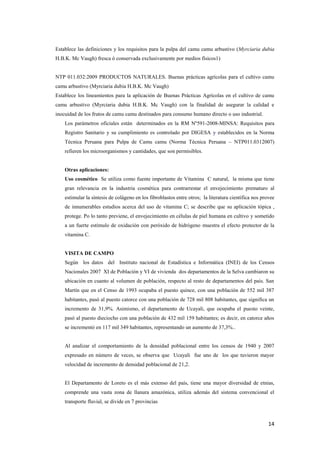 14
Establece las definiciones y los requisitos para la pulpa del camu camu arbustivo (Myrciaria dubia
H.B.K. Mc Vaugh) fresca ó conservada exclusivamente por medios físicos1)
NTP 011.032:2009 PRODUCTOS NATURALES. Buenas prácticas agrícolas para el cultivo camu
camu arbustivo (Myrciaria dubia H.B.K. Mc Vaugh)
Establece los lineamientos para la aplicación de Buenas Prácticas Agrícolas en el cultivo de camu
camu arbustivo (Myrciaria dubia H.B.K. Mc Vaugh) con la finalidad de asegurar la calidad e
inocuidad de los frutos de camu camu destinados para consumo humano directo o uso industrial.
Los parámetros oficiales están determinados en la RM Nº591-2008-MINSA: Requisitos para
Registro Sanitario y su cumplimiento es controlado por DIGESA y establecidos en la Norma
Técnica Peruana para Pulpa de Camu camu (Norma Técnica Peruana – NTP011.0312007)
refieren los microorganismos y cantidades, que son permisibles.
Otras aplicaciones:
Uso cosmético Se utiliza como fuente importante de Vitamina C natural, la misma que tiene
gran relevancia en la industria cosmética para contrarrestar el envejecimiento prematuro al
estimular la síntesis de colágeno en los fibroblastos entre otros; la literatura científica nos provee
de innumerables estudios acerca del uso de vitamina C; se describe que su aplicación tópica ,
protege. Po lo tanto previene, el envejecimiento en células de piel humana en cultivo y sometido
a un fuerte estímulo de oxidación con peróxido de hidrógeno muestra el efecto protector de la
vitamina C.
VISITA DE CAMPO
Según los datos del Instituto nacional de Estadística e Informática (INEI) de los Censos
Nacionales 2007 XI de Población y VI de vivienda dos departamentos de la Selva cambiaron su
ubicación en cuanto al volumen de población, respecto al resto de departamentos del país. San
Martín que en el Censo de 1993 ocupaba el puesto quince, con una población de 552 mil 387
habitantes, pasó al puesto catorce con una población de 728 mil 808 habitantes, que significa un
incremento de 31,9%. Asimismo, el departamento de Ucayali, que ocupaba el puesto veinte,
pasó al puesto dieciocho con una población de 432 mil 159 habitantes; es decir, en catorce años
se incrementó en 117 mil 349 habitantes, representando un aumento de 37,3%..
Al analizar el comportamiento de la densidad poblacional entre los censos de 1940 y 2007
expresado en número de veces, se observa que Ucayali fue uno de los que tuvieron mayor
velocidad de incremento de densidad poblacional de 21,2.
El Departamento de Loreto es el más extenso del país, tiene una mayor diversidad de etnias,
comprende una vasta zona de llanura amazónica, utiliza además del sistema convencional el
transporte fluvial, se divide en 7 provincias
 