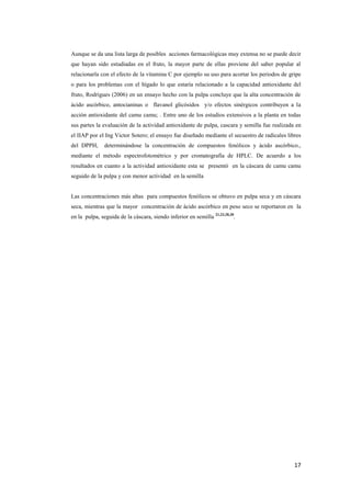 17
Aunque se da una lista larga de posibles acciones farmacológicas muy extensa no se puede decir
que hayan sido estudiadas en el fruto, la mayor parte de ellas proviene del saber popular al
relacionarla con el efecto de la vitamina C por ejemplo su uso para acortar los periodos de gripe
o para los problemas con el hígado lo que estaría relacionado a la capacidad antioxidante del
fruto, Rodrigues (2006) en un ensayo hecho con la pulpa concluye que la alta concentración de
ácido ascórbico, antocianinas o flavanol glicósidos y/o efectos sinérgicos contribuyen a la
acción antioxidante del camu camu; . Entre uno de los estudios extensivos a la planta en todas
sus partes la evaluación de la actividad antioxidante de pulpa, cascara y semilla fue realizada en
el IIAP por el Ing Victor Sotero; el ensayo fue diseñado mediante el secuestro de radicales libres
del DPPH, determinándose la concentración de compuestos fenólicos y ácido ascórbico.,
mediante el método espectrofotométrico y por cromatografía de HPLC. De acuerdo a los
resultados en cuanto a la actividad antioxidante esta se presentó en la cáscara de camu camu
seguido de la pulpa y con menor actividad en la semilla
Las concentraciones más altas para compuestos fenólicos se obtuvo en pulpa seca y en cáscara
seca, mientras que la mayor concentración de ácido ascórbico en peso seco se reportaron en la
en la pulpa, seguida de la cáscara, siendo inferior en semilla 21,23,28,30
.
 