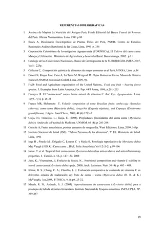 19
REFERENCIAS BIBLIOGRAFICAS
1 Antúnez de Mayolo La Nutrición del Antiguo Perú, Fondo Editorial del Banco Central de Reserva
del Perú. Oficina Numismática. Lima, 1981 p 80
2 Brack A, Diccionario Enciclopédico de Plantas Útiles del Perú, PNUD- Centro de Estudios
Regionales Andinos Bartolomé de las Casas, Lima, 1999 p. 334
3 Corporación Colombiana de Investigación Agropecuaria (CORPOICA), El Cultivo del camu camu
Manejo y Utilización, Ministerio de Agricultura y desarrollo Rural, Bucaramanga, 2002 , p.11
4 Catalogo de las Colecciones Nacionales- Banco de Germoplasma de la SUBDIREGEB-INIEA 2007,
Vol 1 225p.
5 Collazos C, Composición química de alimentos de mayor consumo en el Perú, MINSA, Lima p.34
6 Dosert N, Roque Jose, Cano A, La Torre M, Weigend M. Hojas Botánicas:Yacón, Museo de Historia
Natural UNMSM-Botconsult GmbH, Lima, 2009, 9p.
7 FAO- Food and Agriculture organization of the United Nations,. Food and fruit – bearing forest
species. 3. Examples from Latin America, For. Pap. 44/3 Rome, 1986, p.201-.203
8 Ferreyra .R. El “camu-camu” nueva fuente natural de vitamina C. Bol. Exp. Agropecuária. Lima.
1959, 7 (4), p. 28-31
9 Franco MR, Shibamoto T, Volatile composition of some Brazilian fruits: umbu-caja (Spondias
citherea), camu-camu (Myrciaria dubia), Araça-boi (Eugenia stipitata), and Cupuaçu (Theobroma
grandiflorum). J Agric. Food Chem , 2000, 48 (4) 1263-5
10 Guija, H.; Troncoso, L.; Guija, E. (2005). Propiedades prooxidantes del camu camu (Myrciaria
dubia). Anales de la Facultad de Medicina. UNMSM. 66 (4): p. 261-268
11 Gutsche A, Frutas amazónicas, postres peruanos de vanguardia, Wust Ediciones, Lima, 2009, 169p.
12 Instituto Nacional de Salud (INS) “Tablas Peruanas de los alimentos”. 7° Ed. Ministerio de Salud.
Lima, 1996
13 Inga H , Pinedo M , Delgado C, Linares C y Mejia K, Fenología reproductiva de Myrciaria dubia
Mac Vaugh ( H.B.K.) Camu camu ., IIAP, Folia Amazónica Vol 12 (1-2) p.99-106
14 Inoue, T. et al. Tropical fruit camu-camu (Myrciaria dubia) has anti-oxidative and anti-inflammatory
properties. J. Cardiol, n. 52, p. 127-132, 2008
15 Justi, K.; Visentainer, J.; Evelázio de Souza, N... Nutritional composition and vitamin C stability in
stored camu-camu (Myrciaria dubia) pulp., 2000,.Arch. Latinoam. Nutr. 50 (4): p. 405 – 408.
16 Klinar, B. S.; Chang, C. A.; Chanllío, L. J. Evaluación comparativa de contenido de vitamina C en
diferentes estados de maduración del fruto de camu – camu (Myrciaria dubia (H. B. & K.)
McVaugh), Ica,2009,. FITOICA. 4(1): pp. 23-32.
17 Maeda, R. N.; Andrade, S. J. (2003). Aproveitamento do camu-camu (Myrciaria dubia) para a
produçao de bebida alcoólica fermentada. Instituto Nacional de Pesquisa amazônia. INPA/CPTA. PP.
399-497
 
