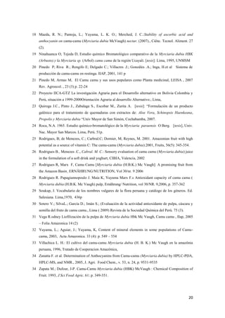 20
18 Maeda, R. N.; Pantoja, L.; Yuyama, L. K. O.; Merched, J. C.:Stability of ascorbic acid and
anthocyanin on camu-camu (Myrciaria dubia McVaugh) nectar. (2007)., Ciênc. Tecnol. Aliment. 27
(2).
19 Ninahuanca O, Tejeda D, Estudio químico Bromatológico comparativo de la Myrciaria dubia HBK
(Arbusto) y la Myrciaria sp. (Arbol) camu camu de la región Ucayali. [tesis]: Lima, 1995, UNMSM
20 Pinedo P; Riva R.; Rengifo E; Delgado C.; Villacres .J.; Gonzáles .A.; Inga, H.et al Sistema de
producción de camu-camu en restinga. IIAP, 2001, 141 p
21 Pinedo M, Armas M, El Camu camu y sus usos populares como Planta medicinal, LEISA , 2007
Rev. Agroecol. , 23 (3) p. 22-24
22 Proyecto IICA-GTZ La investigación Agraria para el Desarrollo alternativo en Bolivia Colombia y
Perú, situación a 1999-2000Orientación Agraria al desarrollo Alternativo.; Lima,
23 Quiroga J.C., Pinto J., Zabalaga S., Escobar M., Zurita A. [tesis]: “Formulación de un producto
galénico para el tratamiento de quemaduras con extractos de: Aloe Vera, Schinopsis Haenkeana,
Propolis y Myrciaria dubia “Univ Mayor de San Simón, Cochabamba, 2007.
24 Roca, N.A. 1965. Estudio químico-bromatológico de la Myrciaria paraensis O Berg. [tesis], Univ.
Nac. Mayor San Marcos. Lima, Perú. 51p.
25 Rodrigues, B; de Menezes, C.; Carbral.C; Dornier, M; Reynes, M. 2001. Amazonian fruit with high
potential as a source of vitamin C: The camu-camu (Myrciaria dubia):2001, Fruits, 56(5): 345-354.
26 Rodrigues B., Menezes .C., Cabral. M. C.: Sensory evaluation of camu camu (Myrciaria dubia) juice
in the formulation of a soft drink and yoghurt, CIBIA, Valencia, 2002
27 Rodrigues R, Marx F, Camu Camu [Myrciaria dubia (H.B.K.) Mc Vaugh]: A promising fruit from
the Amazon Basin¸ ERNÄHRUNG/NUTRITION, Vol 30/nr. 9 2006
28 Rodrigues R. Papagiannopoulo J. Maia K, Yuyama Marx F.s Antioxidant capacity of camu camu (
Myrciaria dubia (H.B.K. Mc Vaugh) pulp, Ernährung/ Nutrition, vol 30/NR. 9,2006, p. 357-362
29 Soukup, J. Vocabulario de los nombres vulgares de la flora peruana y catálogo de los géneros. Ed.
Salesiana. Lima,1970, 436p
30 Sotero V.; SilvaL.; García D.; Imán S.; (Evaluación de la actividad antioxidante de pulpa, cáscara y
semilla del fruto de camu camu., Lima ( 2009) Revista de la Sociedad Química del Perú. 75 (3).
31 Vega R.odney Liofilización de la pulpa de Myrciaria dubia Hbk Mc Vaugh, Camu camu , IIap, 2005
– Folia Amazonica 14 (2)
32 Yuyama, L.; Aguiar, J.; Yuyama, K, Content of mineral elements in some populations of Camu-
camu, 2003, Acta Amazonica. 33 (4): p. 549 – 554
33 Villachica L. H.: El cultivo del camu-camu Myrciaria dubia (H. B. K.) Mc Vaugh en la amazônia
peruana, 1996, Tratado de Cooperacion Amazônica,
34 Zanatta F. et al. Determination of Anthocyanins from Camu-camu (Myrciaria dubia) by HPLC-PDA,
HPLC-MS, and NMR., 2005, J. Agri. Food Chem., v. 53, n. 24, p. 9531-9535
34 Zapata M.; Dufour, J-P. Camu-Camu Myrciaria dubia (HBK) McVaugh : Chemical Composition of
Fruit. 1993, J Sci Food Agric. 61: p. 349-351.
 