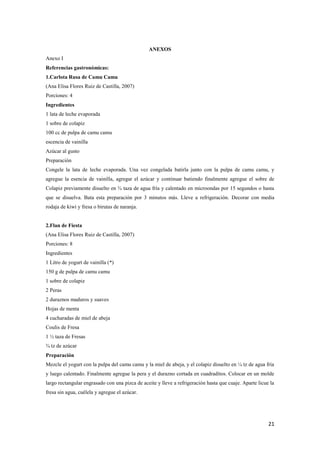 21
ANEXOS
Anexo I
Referencias gastronómicas:
1.Carlota Rusa de Camu Camu
(Ana Elisa Flores Ruiz de Castilla, 2007)
Porciones: 4
Ingredientes
1 lata de leche evaporada
1 sobre de colapiz
100 cc de pulpa de camu camu
escencia de vainilla
Azúcar al gusto
Preparación
Congele la lata de leche evaporada. Una vez congelada batirla junto con la pulpa de camu camu, y
agregue la esencia de vainilla, agregar el azúcar y continuar batiendo finalmente agregue el sobre de
Colapiz previamente disuelto en ¾ taza de agua fría y calentado en microondas por 15 segundos o hasta
que se disuelva. Bata esta preparación por 3 minutos más. Lleve a refrigeración. Decorar con media
rodaja de kiwi y fresa o birutas de naranja.
2.Flan de Fiesta
(Ana Elisa Flores Ruiz de Castilla, 2007)
Porciones: 8
Ingredientes
1 Litro de yogurt de vainilla (*)
150 g de pulpa de camu camu
1 sobre de colapiz
2 Peras
2 duraznos maduros y suaves
Hojas de menta
4 cucharadas de miel de abeja
Coulis de Fresa
1 ½ taza de Fresas
¾ tz de azúcar
Preparación
Mezcle el yogurt con la pulpa del camu camu y la miel de abeja, y el colapiz disuelto en ¼ tz de agua fría
y luego calentado. Finalmente agregue la pera y el durazno cortada en cuadraditos. Colocar en un molde
largo rectangular engrasado con una pizca de aceite y lleve a refrigeración hasta que cuaje. Aparte licue la
fresa sin agua, cuélela y agregue el azúcar.
 