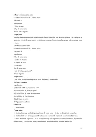22
3.Jugo básico de camu camu
(Ana Elisa Flores Ruiz de Castilla, 2007)
Porciones: 2
Ingredientes
1 Litro de agua
½ Kg de camu camu
Azúcar rúbia al gusto
Preparación
Mezclar el camu camu con la mitad de agua, luego lo estrujas con la mitad del agua y lo cuelas en un
tazón, con el resto de agua vuelves a estrujar nuevamente el camu camu, Le agregar azúcar rubia al gusto
y hielo.
4. Batido de camu camu
(Ana Elisa Flores Ruiz de Castilla, 2007)
Porciones: 8
Ingredientes
200 g de camu camu
1 unidad de Durazno
10 cubitos de hielo
3 tz de agua
¼ tz de leche coco
1 lata de leche evaporada (*)
Azúcar al gusto
Preparación:
Licue todos los ingredientes y cuele, luego licue todo y sirva helado
5. Camu camu sour
Ingredientes:
-37.5oz o 1.125 L de pisco mosto verde
-12.5oz o 375ml de jarabe de goma
-12.5oz o 375ml de zumo de camu camu
-6oz o 180ml de vino tinto seco
-1kg de hielo en cubos
-1/4kg de claras de huevo
GARNISH:
25 aguaymantos.
Preparación:
1.- Verter el pisco, el jarabe de goma, el zumo de camu camu y el vino en el recipiente y mezclar.
2.- Verter el hilo a ¼ de la capacidad de la licuadora y colocar la premezcla hasta la mitad del vaso.
3.- Batir durante 8 segundos. Con el fin de enfriar y que la premezcla tome consistencia, rápidamente
colar el hielo y vaciar en una jarra. Continuamente la secuencia hasta terminar la solución.
 