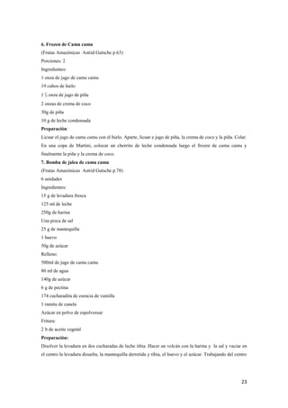 23
6. Frozen de Camu camu
(Frutas Amazónicas Astrid Gutsche p.63)
Porciones: 2
Ingredientes:
1 onza de jugo de camu camu
19 cubos de hielo
1 ½ onza de jugo de piña
2 onzas de crema de coco
30g de piña
10 g de leche condensada
Preparación:
Licuar el jugo de camu camu con el hielo. Aparte, licuar e jugo de piña, la crema de coco y la piña. Colar.
En una copa de Martini, colocar un chorrito de leche condensada luego el frozen de camu camu y
finalmente la piña y la crema de coco.
7. Bomba de jalea de camu camu
(Frutas Amazónicas Astrid Gutsche p.78)
6 unidades
Ingredientes:
15 g de levadura fresca
125 ml de leche
250g de harina
Una pizca de sal
25 g de mantequilla
1 huevo
50g de azúcar
Relleno:
500ml de jugo de camu camu
80 ml de agua
140g de azúcar
6 g de pectina
174 cucharadita de esencia de vainilla
1 ramita de canela
Azúcar en polvo de espolvorear
Fritura:
2 lt de aceite vegetal
Preparación:
Disolver la levadura en dos cucharadas de leche tibia. Hacer un volcán con la harina y la sal y vaciar en
el centro la levadura disuelta, la mantequilla derretida y tibia, el huevo y el azúcar. Trabajando del centro
 