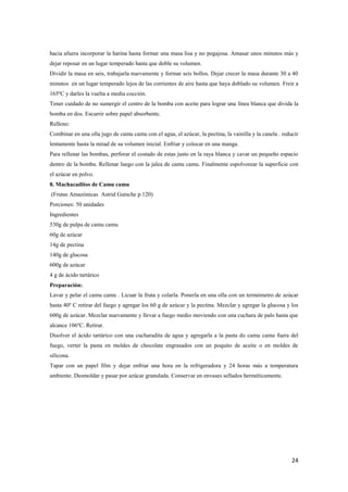 24
hacia afuera incorporar la harina hasta formar una masa lisa y no pegajosa. Amasar unos minutos más y
dejar reposar en un lugar temperado hasta que doble su volumen.
Dividir la masa en seis, trabajarla nuevamente y formar seis bollos. Dejar crecer la masa durante 30 a 40
minutos en un lugar temperado lejos de las corrientes de aire hasta que haya doblado su volumen. Freir a
165ºC y darles la vuelta a media cocción.
Tener cuidado de no sumergir el centro de la bomba con aceite para lograr una línea blanca que divida la
bomba en dos. Escurrir sobre papel absorbente.
Relleno:
Combinar en una olla jugo de camu camu con el agua, el azúcar, la pectina, la vainilla y la canela . reducir
lentamente hasta la mitad de su volumen inicial. Enfriar y colocar en una manga.
Para rellenar las bombas, perforar el costado de estas justo en la raya blanca y cavar un pequeño espacio
dentro de la bomba. Rellenar luego con la jalea de camu camu. Finalmente espolvorear la superficie con
el azúcar en polvo.
8. Machacaditos de Camu camu
(Frutas Amazónicas Astrid Gutsche p.120)
Porciones: 50 unidades
Ingredientes
530g de pulpa de camu camu
60g de azúcar
14g de pectina
140g de glucosa
600g de azúcar
4 g de ácido tartárico
Preparación:
Lavar y pelar el camu camu . Licuar la fruta y colarla. Ponerla en una olla con un termómetro de azúcar
hasta 40º C retirar del fuego y agregar los 60 g de azúcar y la pectina. Mezclar y agregar la glucosa y los
600g de azúcar. Mezclar nuevamente y llevar a fuego medio moviendo con una cuchara de palo hasta que
alcance 106ºC. Retirar.
Disolver el ácido tartárico con una cucharadita de agua y agregarla a la pasta de camu camu fuera del
fuego, verter la pasta en moldes de chocolate engrasados con un poquito de aceite o en moldes de
silicona.
Tapar con un papel film y dejar enfriar una hora en la refrigeradora y 24 horas más a temperatura
ambiente. Desmoldar y pasar por azúcar granulada. Conservar en envases sellados herméticamente.
 