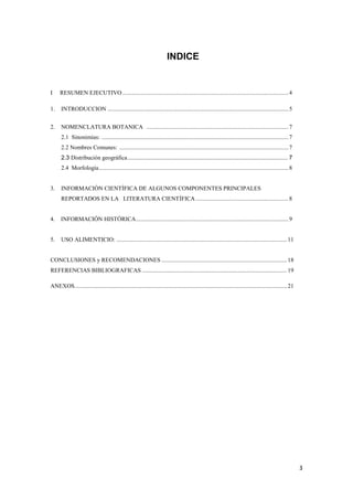 3
INDICE
I RESUMEN EJECUTIVO ...............................................................................................................4
1. INTRODUCCION .........................................................................................................................5
2. NOMENCLATURA BOTANICA ...............................................................................................7
2.1 Sinonimias: .............................................................................................................................7
2.2 Nombres Comunes: .................................................................................................................7
2.3 Distribución geográfica.................................................................................................. 7
2.4 Morfología...............................................................................................................................8
3. INFORMACIÓN CIENTÍFICA DE ALGUNOS COMPONENTES PRINCIPALES
REPORTADOS EN LA LITERATURA CIENTÍFICA ..............................................................8
4. INFORMACIÓN HISTÓRICA......................................................................................................9
5. USO ALIMENTICIO: ..................................................................................................................11
CONCLUSIONES y RECOMENDACIONES ....................................................................................18
REFERENCIAS BIBLIOGRAFICAS .................................................................................................19
ANEXOS..............................................................................................................................................21
 