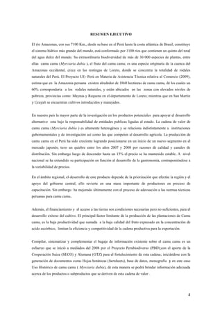 4
RESUMEN EJECUTIVO
El río Amazonas, con sus 7100 Km., desde su base en el Perú hasta la costa atlántica de Brasil, constituye
el sistema hídrico más grande del mundo, está conformado por 1100 ríos que contienen un quinto del total
del agua dulce del mundo. Su extraordinaria biodiversidad de más de 30 000 especies de plantas, entre
ellas camu camu (Myrciaria dubia ), el fruto del camu camu; es una especie originaria de la cuenca del
Amazonas occidental, crece en las restingas de Loreto, donde se concentra la totalidad de rodales
naturales del Perú. El Proyecto UE- Perú en Materia de Asistencia Técnica relativa al Comercio (2009),
estima que en la Amazonia peruana existen alrededor de 1860 hectáreas de camu camu, de los cuales un
60% correspondería a los rodales naturales, y están ubicados en las zonas con elevados niveles de
pobreza, provincias como: Maynas y Requena en el departamento de Loreto; mientras que en San Martin
y Ucayali se encuentran cultivos introducidos y manejados.
En nuestro país la mayor parte de la investigación en los productos potenciales para apoyar el desarrollo
alternativo esta bajo la responsabilidad de entidades publicas ligadas al estado. La cadena de valor de
camu camu (Myrciaria dubia ) es altamente heterogénea y se relaciona indistintamente a instituciones
gubernamentales y de investigación así como las que competen al desarrollo agrícola. La producción de
camu camu en el Perú ha sido creciente logrando posicionarse en un inicio de un nuevo segmento en el
mercado japonés; tuvo un quiebre entre los años 2007 y 2008 por razones de calidad y canales de
distribución. Sin embargo luego de descender hasta un 15% el precio se ha mantenido estable. A nivel
nacional se ha extendido su participación en función al desarrollo de la gastronomía, contraponiéndose a
la variabilidad de precios.
En el ámbito regional, el desarrollo de este producto depende de la priorización que efectúe la región y el
apoyo del gobierno central, ello revierte en una masa importante de productores en proceso de
capacitación. Sin embargo ha mejorado últimamente con el proceso de adecuación a las normas técnicas
peruanas para camu camu..
Además, el financiamiento y el acceso a las tierras son condiciones necesarias pero no suficientes, para el
desarrollo exitoso del cultivo. El principal factor limitante de la producción de las plantaciones de Camu
camu, es la baja productividad que sumada a la baja calidad del fruto expresado en la concentración de
acido ascórbico, limitan la eficiencia y competitividad de la cadena productiva para la exportación.
Compilar, sistematizar y complementar el bagaje de información existente sobre el camu camu es un
esfuerzo que se inició a mediados del 2008 por el Proyecto Perubiodiverso (PBD);con el aporte de la
Cooperación Suiza (SECO) y Alemana (GTZ) para el fortalecimiento de esta cadena; iniciándose con la
generación de documentos como Hojas botánicas (factsheets), base de datos, monografía y en este caso
Uso Histórico de camu camu ( Myrciaria dubia), de esta manera se podrá brindar información adecuada
acerca de los productos o subproductos que se deriven de esta cadena de valor .
 
