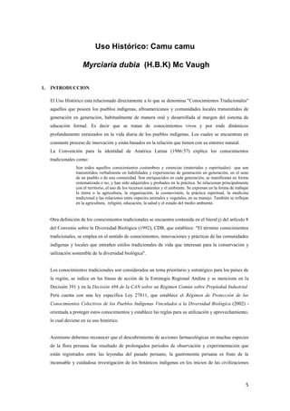 5
Uso Histórico: Camu camu
Myrciaria dubia (H.B.K) Mc Vaugh
1. INTRODUCCION
El Uso Histórico esta relacionado directamente a lo que se denomina "Conocimientos Tradicionales"
aquellos que poseen los pueblos indígenas, afroamericanos y comunidades locales transmitidos de
generación en generación, habitualmente de manera oral y desarrollada al margen del sistema de
educación formal. Es decir que se tratan de conocimientos vivos y por ende dinámicos
profundamente enraizados en la vida diaria de los pueblos indígenas. Los cuales se encuentran en
constante proceso de innovación y están basados en la relación que tienen con su entorno natural.
La Convención para la identidad de América Latina (1986:57) explica los conocimientos
tradicionales como:
Son todos aquellos conocimientos costumbres y creencias (materiales y espirituales) que son
transmitidos verbalmente en habilidades y experiencias de generación en generación, en el seno
de un pueblo o de una comunidad. Son enriquecidos en cada generación, se manifiestan en forma
sistematizada o no, y han sido adquiridos y probados en la práctica. Se relacionan principalmente
con el territorio, el uso de los recursos naturales y el ambiente. Se expresan en la forma de trabajar
la tierra o la agricultura, la organización, la cosmovisión, la práctica espiritual, la medicina
tradicional y las relaciones entre especies animales y vegetales, en su manejo. También se reflejan
en la agricultura, religión, educación, la salud y el estado del medio ambiente.
Otra definición de los conocimientos tradicionales se encuentra contenida en el literal j) del artículo 8
del Convenio sobre la Diversidad Biológica (1992), CDB, que establece: "El término conocimientos
tradicionales, se emplea en el sentido de conocimientos, innovaciones y prácticas de las comunidades
indígenas y locales que entrañen estilos tradicionales de vida que interesan para la conservación y
utilización sostenible de la diversidad biológica".
Los conocimientos tradicionales son considerados un tema prioritario y estratégico para los países de
la región, se indica en las líneas de acción de la Estrategia Regional Andina y se menciona en la
Decisión 391 y en la Decisión 486 de la CAN sobre un Régimen Común sobre Propiedad Industrial.
Perú cuenta con una ley específica Ley 27811, que establece el Régimen de Protección de los
Conocimientos Colectivos de los Pueblos Indígenas Vinculados a la Diversidad Biológica (2002) -
orientada a proteger estos conocimientos y establece las reglas para su utilización y aprovechamiento,
lo cual deviene en su uso histórico.
Asimismo debemos reconocer que el descubrimiento de acciones farmacológicas en muchas especies
de la flora peruana fue resultado de prolongados periodos de observación y experimentación que
están registrados entre las leyendas del pasado peruano, la gastronomía peruana es fruto de la
incansable y cuidadosa investigación de los botánicos indígenas en los inicios de las civilizaciones
 