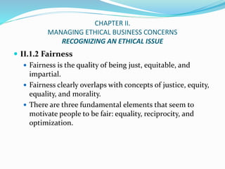 CHAPTER II.
MANAGING ETHICAL BUSINESS CONCERNS
RECOGNIZING AN ETHICAL ISSUE
 II.1.2 Fairness
 Fairness is the quality of...