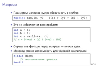 Макросы
∙ Параметры макросов нужно оборачивать в скобки:
#define max3(x, y) ((x) > (y) ? (x) : (y))
∙ Это не избавляет от всех проблем:
int a = 1;
int b = 1;
int c = max3 (++a, b);
// c = ((++a) > (b) ? (++a) : (b))
∙ Определять функции через макросы — плохая идея.
∙ Макросы можно использовать для условной компиляции:
#ifdef DEBUG
// дополнительные проверки
#endif
11/13
 