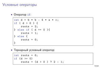 Условные операторы
∙ Оператор if:
int d = b * b - 4 * a * c;
if ( d > 0 ) {
roots = 2;
} else if ( d == 0 ){
roots = 1;
} else {
roots = 0;
}
∙ Тернарный условный оператор:
int roots = 0;
if (d >= 0)
roots = (d > 0 ) ? 2 : 1;
7/13
 