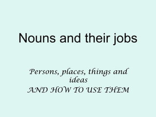Nouns and their jobs
Persons, places, things and
ideas
AND HOW TO USE THEM
 