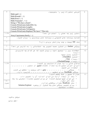 9‫خروج‬‫ي‬‫ز‬ ‫دستورات‬‫ي‬‫بنو‬ ‫را‬ ‫ر‬‫ي‬‫س‬‫ي‬.‫د‬
Math.sqrt(25)
Math.Round(3.7)
Math.Pow(3,-1)
Math.Truncate(2.25)
String s=”We have a book”;
Console.WriteLine(s.IndexOf(‘a’));
Console.WriteLine(s.Length);
Console.WriteLine(s.ToUpper());
Console.WriteLine(s.Replace(“We have”,”This is));
2
10‫ز‬ ‫دستور‬‫ي‬‫عمل‬ ‫چه‬ ‫ر‬‫ي‬‫م‬ ‫انجام‬ ‫را‬‫ي‬‫دهد؟‬
Array.Copy(names,family,10)
0.75
11‫ها‬ ‫برنامه‬ ‫تفاوت‬‫ي‬‫کنسول‬‫ي‬‫ها‬ ‫برنامه‬ ‫و‬‫ي‬‫و‬‫ي‬‫ندوز‬‫ي‬‫ب‬ ‫را‬‫ي‬‫کن‬ ‫ان‬‫ي‬.‫د‬1
12‫متد‬EH‫چ‬‫ي‬‫ورود‬ ‫پارامتر‬ ‫چند‬ ‫و‬ ‫ست‬‫ي‬‫دارد؟‬1
13‫و‬‫ي‬‫ژگ‬‫ي‬Anchor‫تصو‬ ‫جعبه‬ ‫کنترل‬ ‫در‬‫ي‬‫امکانات‬ ‫چه‬ ‫ر‬‫ي‬‫م‬ ‫کاربر‬ ‫به‬ ‫را‬‫ي‬‫دهد؟‬1
14‫ز‬ ‫اصطالحات‬‫ي‬‫توض‬ ‫را‬ ‫ر‬‫ي‬‫ده‬ ‫ح‬‫ي‬‫ب‬ ‫و‬ ‫د‬‫ي‬‫کن‬ ‫ان‬‫ي‬‫کاربرد‬ ‫چه‬ ‫کدام‬ ‫هر‬ ‫که‬ ‫د‬‫ي‬
:‫دارند‬
-:‫سنج‬ ‫زمان‬ ‫کنترل‬
-‫کنترل‬CheckBox:
-‫رو‬‫ي‬‫داد‬Tick:
-‫رو‬‫ي‬‫داد‬ChechedChange:
2
15‫جاها‬‫ي‬‫خال‬‫ي‬‫منا‬ ‫عبارات‬ ‫با‬ ‫را‬‫ي‬‫کن‬ ‫پر‬ ‫سب‬‫ي‬:‫د‬
-‫برا‬‫ي‬‫اجرا‬‫ي‬‫دفعات‬ ‫تعداد‬ ‫به‬ ‫دستورات‬‫مع‬‫ي‬‫ن‬. . . . . . . ‫دستور‬ ‫از‬
‫م‬ ‫استفاده‬‫ي‬‫کن‬‫ي‬.‫م‬
-‫و‬‫ي‬‫ژگ‬. . . . . . . . ‫ي‬. .‫متن‬‫م‬ ‫مشخص‬ ‫را‬ ‫برچسب‬ ‫داخل‬‫ي‬‫کندو‬
‫و‬‫ي‬‫ژگ‬‫ي‬SizeMode‫برا‬‫ي‬‫تنظ‬‫ي‬.‫دارد‬ ‫کاربرد‬ . . . . . . . . . . ‫م‬
0.75
16:‫کنيد‬ ‫مشخص‬ ‫غلط‬ ‫و‬ ‫صحيح‬ ‫عبارات‬
-.‫داد‬ ‫تغيير‬ ‫را‬ ‫آن‬ ‫اندازه‬ ‫توان‬ ‫مي‬ ‫آرايه‬ ‫ايجاد‬ ‫از‬ ‫بعد‬
-‫هيچ‬ ‫توان‬ ‫مي‬‫يک‬ ‫به‬ ‫دسترسي‬ ‫محدوده‬ ‫تعيين‬ ‫براي‬ ‫اي‬ ‫کننده‬ ‫توصيف‬
.‫نکرد‬ ‫ذکر‬ ‫متد‬
-‫متد‬ReadLine.‫ندارد‬ ‫برگشتي‬ ‫مقدار‬
-‫پنجره‬ ‫از‬ ‫کنترل‬ ‫يک‬ ‫هاي‬ ‫ويژگي‬ ‫تغيير‬ ‫براي‬Solution Explorer
.‫ميکنيم‬ ‫استفاده‬
2
20
‫نمره‬
‫باشيد‬ ‫موفق‬
‫صالح‬ ‫اعظم‬
 