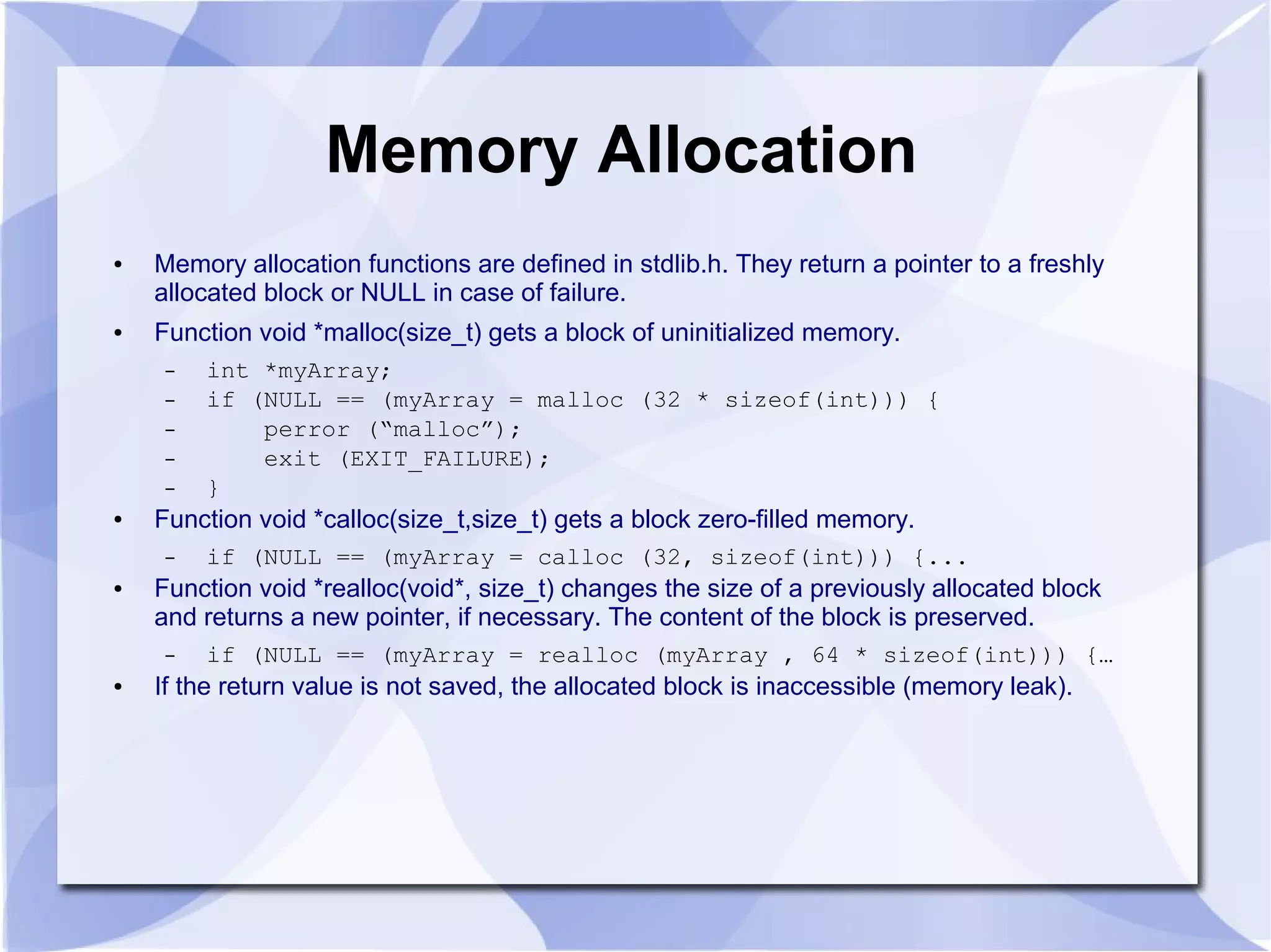 Memory Allocation
● Memory allocation functions are defined in stdlib.h. They return a pointer to a freshly
allocated block or NULL in case of failure.
● Function void *malloc(size_t) gets a block of uninitialized memory.
– int *myArray;
– if (NULL == (myArray = malloc (32 * sizeof(int))) {
– perror (“malloc”);
– exit (EXIT_FAILURE);
– }
● Function void *calloc(size_t,size_t) gets a block zero-filled memory.
– if (NULL == (myArray = calloc (32, sizeof(int))) {...
● Function void *realloc(void*, size_t) changes the size of a previously allocated block
and returns a new pointer, if necessary. The content of the block is preserved.
– if (NULL == (myArray = realloc (myArray , 64 * sizeof(int))) {…
● If the return value is not saved, the allocated block is inaccessible (memory leak).
 