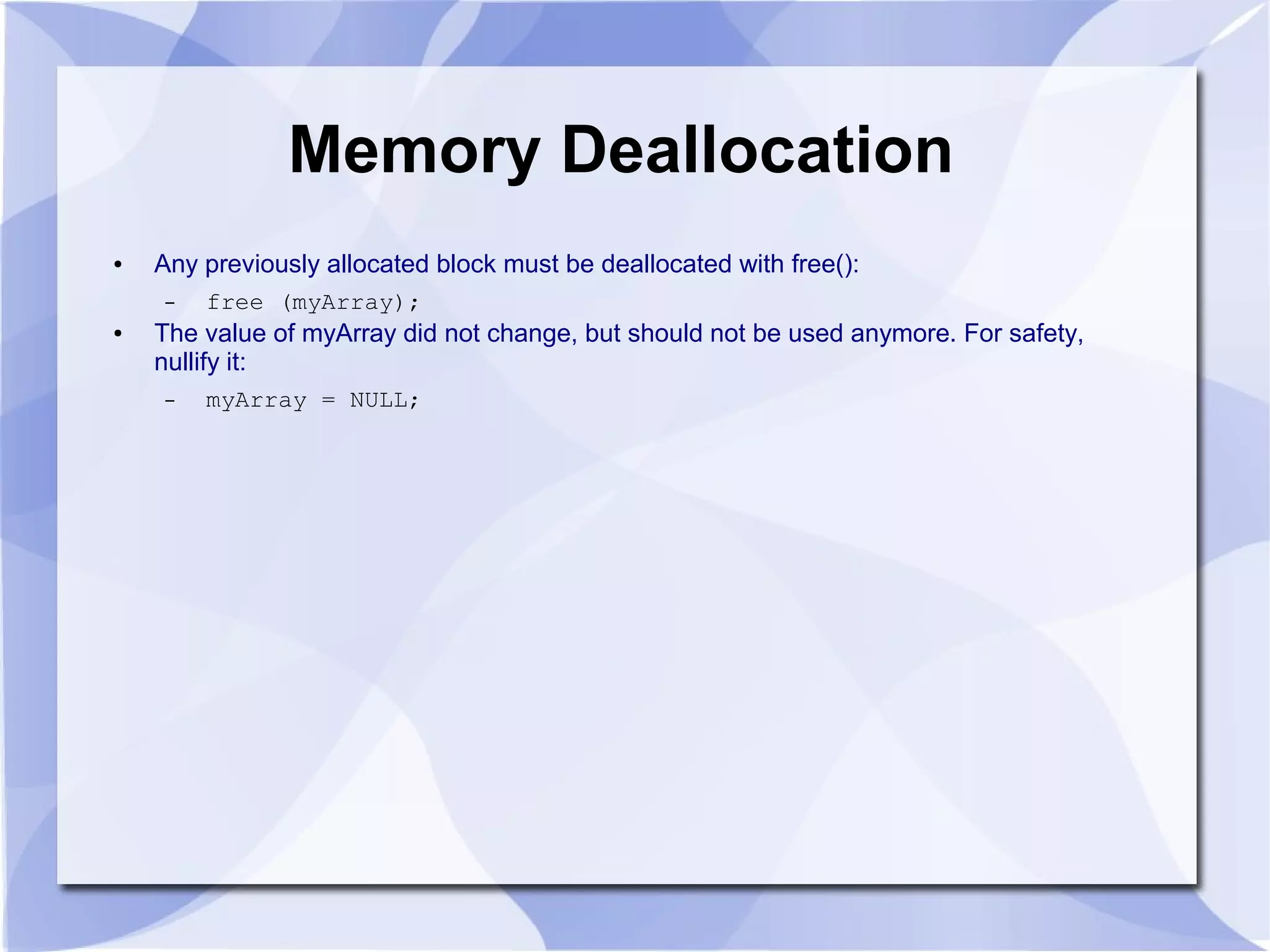 Memory Deallocation
● Any previously allocated block must be deallocated with free():
– free (myArray);
● The value of myArray did not change, but should not be used anymore. For safety,
nullify it:
– myArray = NULL;
 