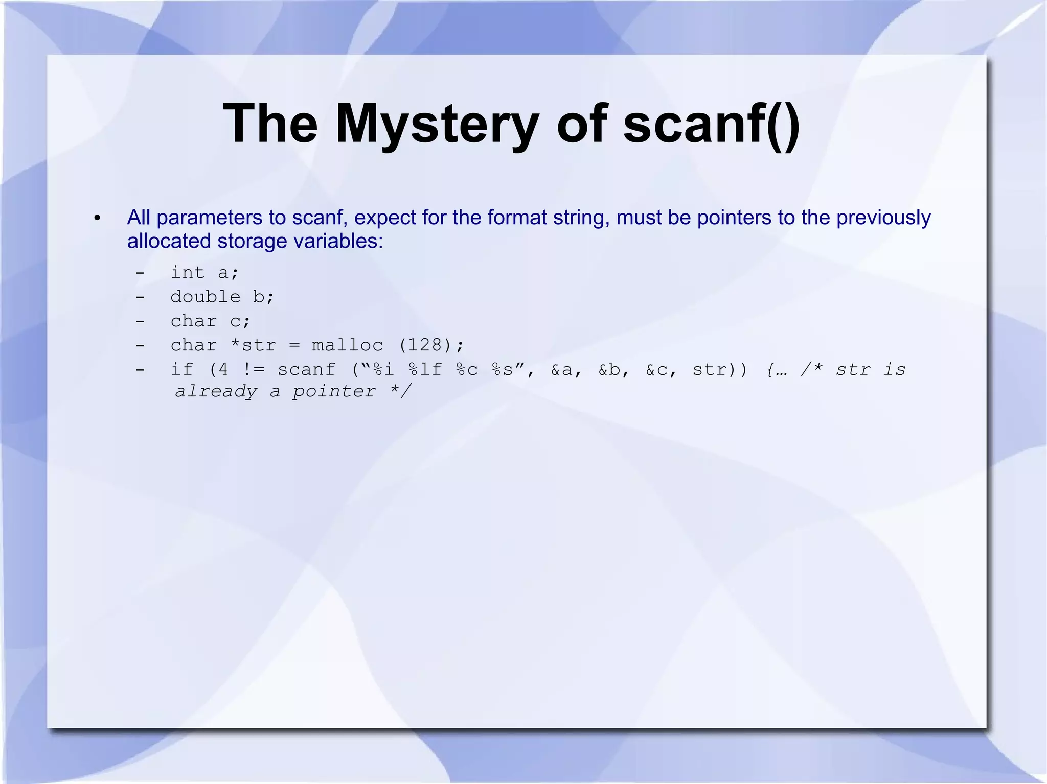 The Mystery of scanf()
● All parameters to scanf, expect for the format string, must be pointers to the previously
allocated storage variables:
– int a;
– double b;
– char c;
– char *str = malloc (128);
– if (4 != scanf (“%i %lf %c %s”, &a, &b, &c, str)) {… /* str is
already a pointer */
 