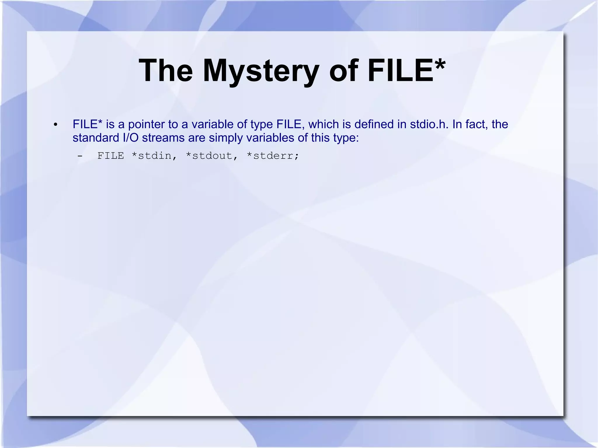 The Mystery of FILE*
● FILE* is a pointer to a variable of type FILE, which is defined in stdio.h. In fact, the
standard I/O streams are simply variables of this type:
– FILE *stdin, *stdout, *stderr;
 